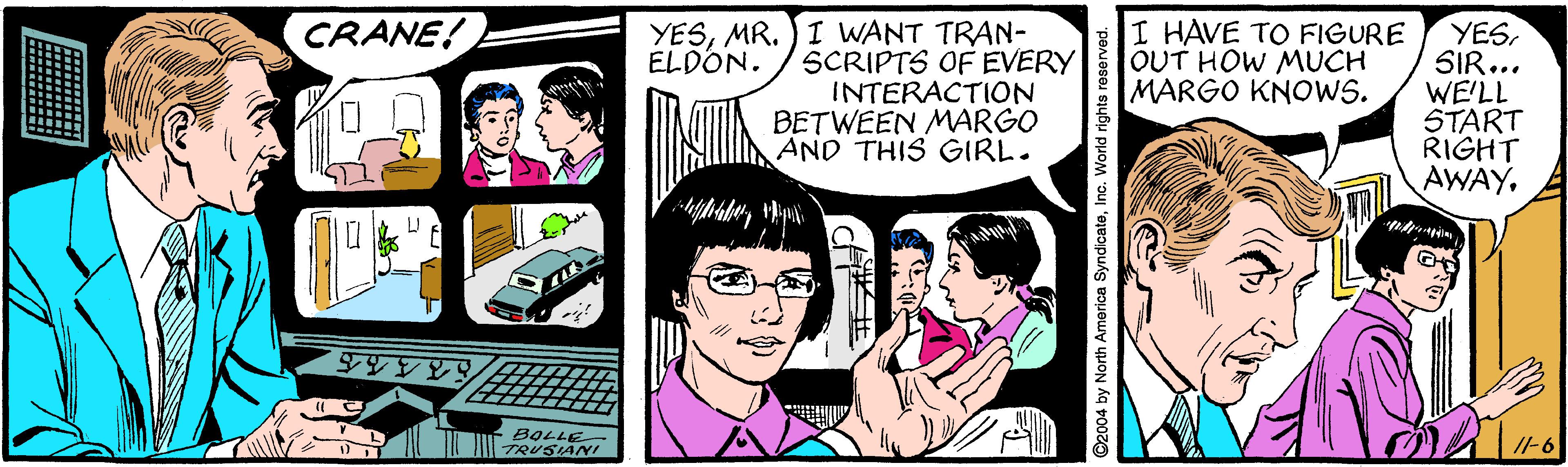 Gesture OCR: YESMR. )I WANT TRAN- SCRIPTS OF EVERY INTERACTION BETWEEN MARGO AND THIS GIRL. I HAVE TO FIGURE OUT HOW MUCH MARGO KNOWS. CRANE! YESSIR... WE'LL START RIGHT AWAYELDON. BOLLE TRUSIANI /l-6 2004 by North America Syndicate Vorld rights re: YESMR. )I WANT TRAN- SCRIPTS OF EVERY INTERACTION BETWEEN MARGO AND THIS GIRL. I HAVE TO FIGURE OUT HOW MUCH MARGO KNOWS. CRANE! YESSIR... WE'LL START RIGHT AWAYELDON. BOLLE TRUSIANI /l-6 2004 by North America Syndicate Vorld rights re:
