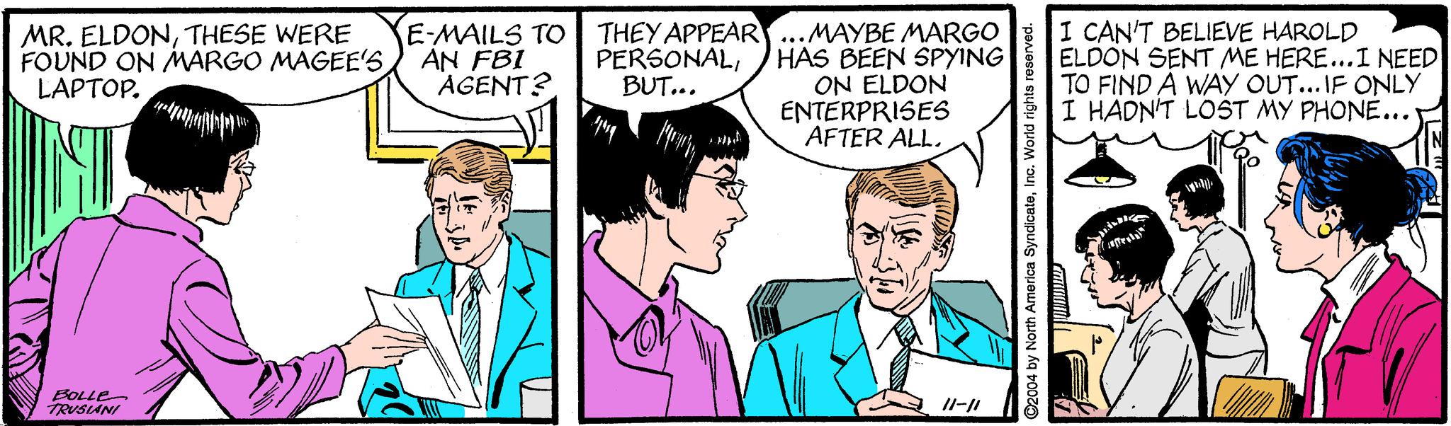 Organism OCR: MR. ELDONTHESE WERE FOUND ON MARGO MAGEE'S LAPTOP. E-MAILS TO AN FBI AGENT? THEY APPEAR..MAYBE MARGO HAS BEEN SPYING ON ELDON ENTERPRISES AFTER ALL. I CAN'T BELIEVE HAROLD ELDON SENT ME HERE...I NEED TO FIND A WAY OUT... IF ONLY I HADN'T LOST MY PHONE... PERSONALBUT... apr BOLLE TRUSIANI 2004 by North America SyndicateInc. World rights re MR. ELDONTHESE WERE FOUND ON MARGO MAGEE'S LAPTOP. E-MAILS TO AN FBI AGENT? THEY APPEAR..MAYBE MARGO HAS BEEN SPYING ON ELDON ENTERPRISES AFTER ALL. I CAN'T BELIEVE HAROLD ELDON SENT ME HERE...I NEED TO FIND A WAY OUT... IF ONLY I HADN'T LOST MY PHONE... PERSONALBUT... apr BOLLE TRUSIANI 2004 by North America SyndicateInc. World rights re