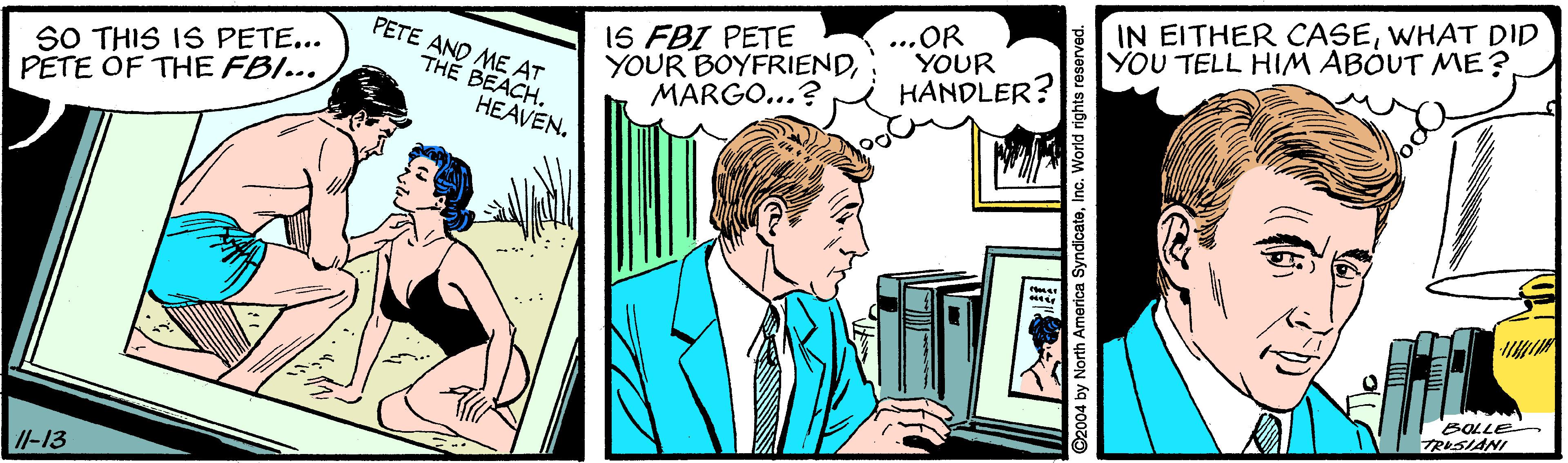 Sharing OCR: IS FBI PETE YOUR BOYFRIENDMARGO...? ...OR YOUR IN EITHER CASEWHAT DID YOU TELL HIM ABOUT ME?. PETE AND ME AT SO THIS IS PETE... PETE OF THE FBI... TH? BEACH. HANDLER? HEAVEN. BOLLE TRUSIANI /l-13 ©2004 by North America SyndicateInc. World rights reserved. IS FBI PETE YOUR BOYFRIENDMARGO...? ...OR YOUR IN EITHER CASEWHAT DID YOU TELL HIM ABOUT ME?. PETE AND ME AT SO THIS IS PETE... PETE OF THE FBI... TH? BEACH. HANDLER? HEAVEN. BOLLE TRUSIANI /l-13 ©2004 by North America SyndicateInc. World rights reserved.