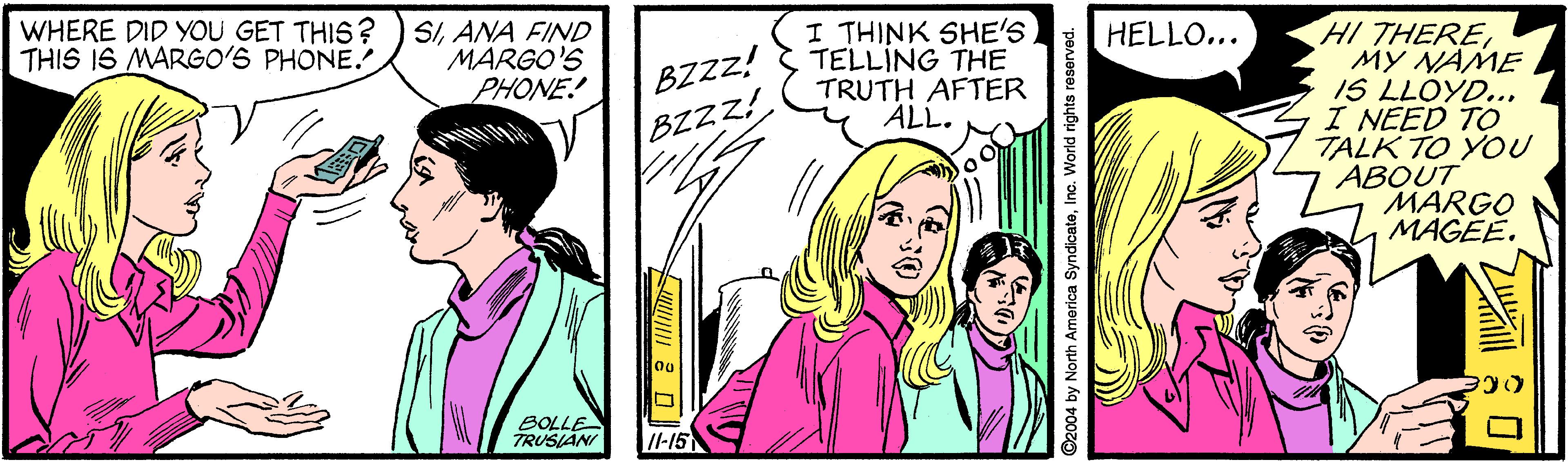 Font OCR: I THINK SHE'S TELLING THE TRUTH AFTER ALL. HI THEREMY NAME IS LLOYD... I NEED TO TALK TO YOU ABOUT MARGO MAGEE. WHERE DID YOU GET THIS? THIS I6 MARGO'S PHONE. SIANA FIND MARGO'S PHONE! HELLO... BZzz! BZZZ! BOLLE TRUSIANI /I-15 ©2004 by North America SyndicatoInc. World rights reserved. I THINK SHE'S TELLING THE TRUTH AFTER ALL. HI THEREMY NAME IS LLOYD... I NEED TO TALK TO YOU ABOUT MARGO MAGEE. WHERE DID YOU GET THIS? THIS I6 MARGO'S PHONE. SIANA FIND MARGO'S PHONE! HELLO... BZzz! BZZZ! BOLLE TRUSIANI /I-15 ©2004 by North America SyndicatoInc. World rights reserved.