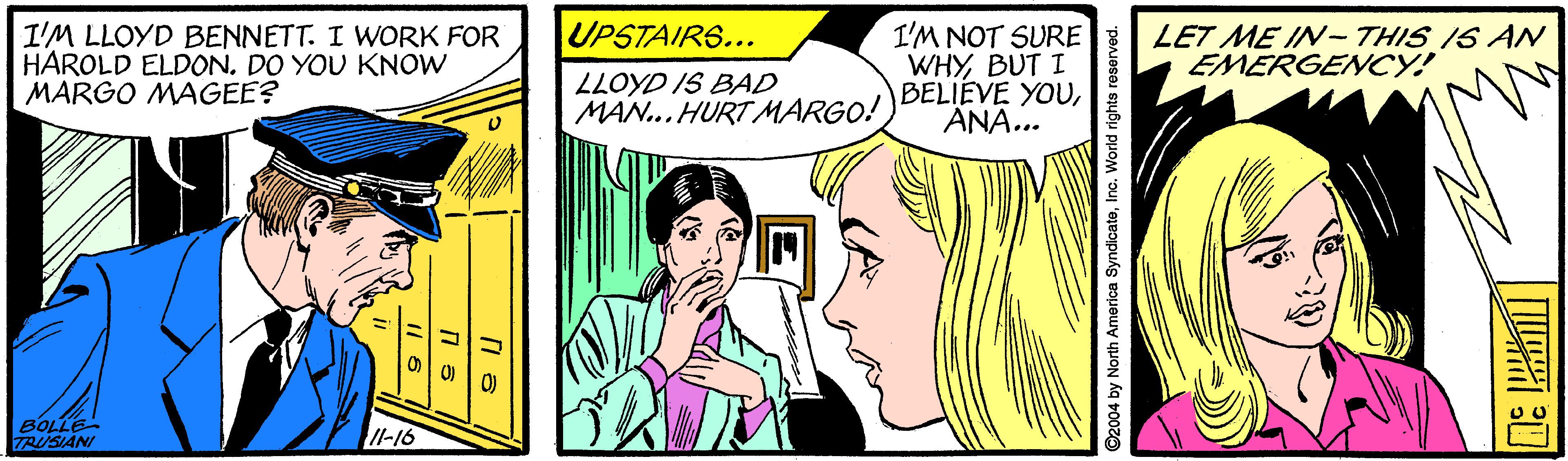Mammal OCR: UPSTAIR6... I'M LLOYD BENNETT. I WORK FOR HAROLD ELDON. DO YOU KNOW MARGO MAGEE? I'M NOT SURE WHYBUT I BELIEVE YOUÄNA... LET ME IN- THIS IS AN EMERGENCY! LLOYD IS BAD MAN... HURT MARGO! BOLLE TRUSIANI Il-16 2004 by North America SyndicateInc. World rights re UPSTAIR6... I'M LLOYD BENNETT. I WORK FOR HAROLD ELDON. DO YOU KNOW MARGO MAGEE? I'M NOT SURE WHYBUT I BELIEVE YOUÄNA... LET ME IN- THIS IS AN EMERGENCY! LLOYD IS BAD MAN... HURT MARGO! BOLLE TRUSIANI Il-16 2004 by North America SyndicateInc. World rights re