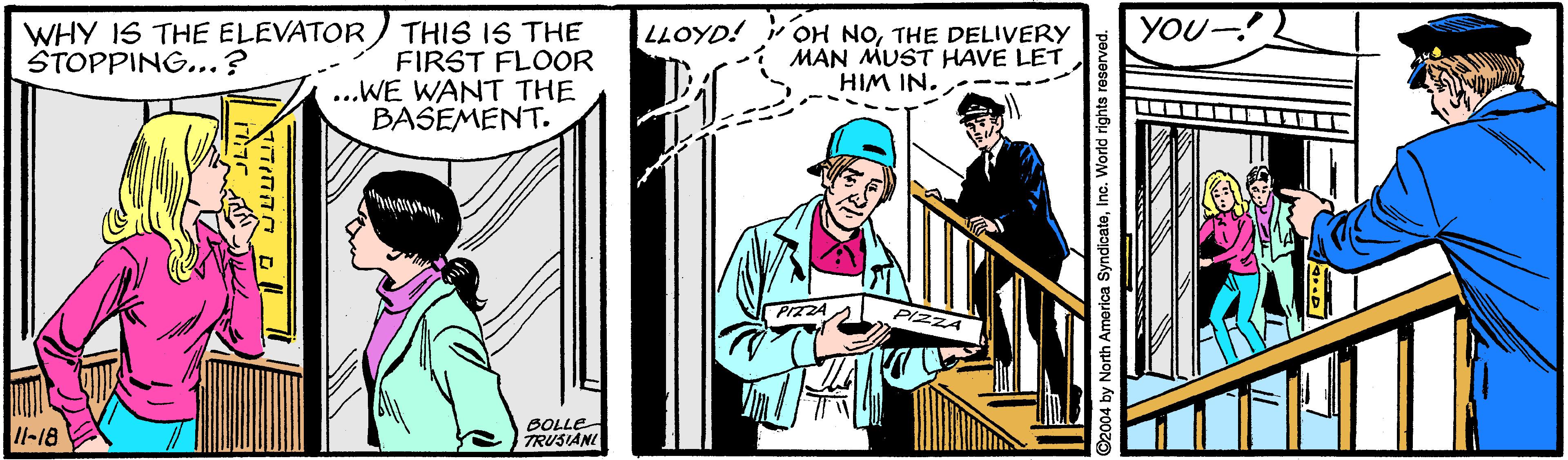 Event OCR: YOU- WHY IS THE ELEVATOR STOPPING... ? THIS IS THE FIRST FLOOR ...WE WANT THE BASEMENT. LLOYD! OH NOTHE DELIVERY MAN MUST HAVE LET HIM IN. PIZZA Il-18 BOLLE TRUSIANI YOU- WHY IS THE ELEVATOR STOPPING... ? THIS IS THE FIRST FLOOR ...WE WANT THE BASEMENT. LLOYD! OH NOTHE DELIVERY MAN MUST HAVE LET HIM IN. PIZZA Il-18 BOLLE TRUSIANI