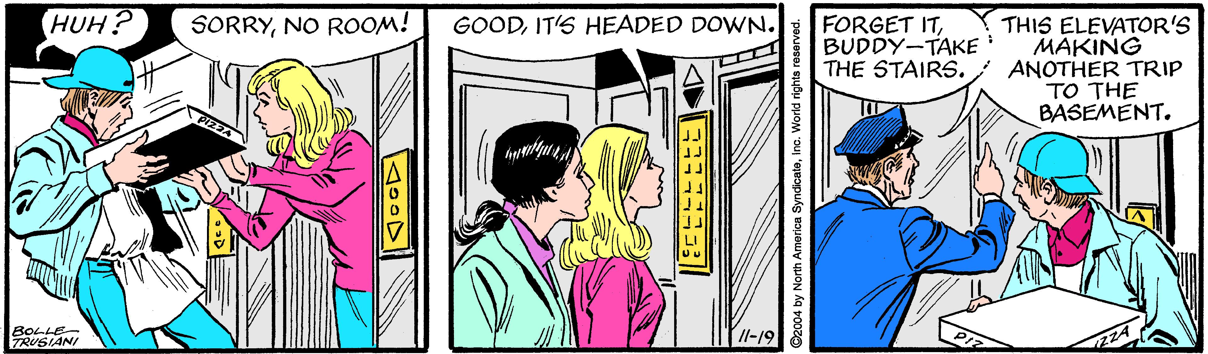 People OCR: HUH? GOODIT'S HEADED DOWN. THIS ELEVATOR'S MAKING THE STAIRS. ; ANOTHER TRIP TO THE BASEMENT. SORRYNO ROOM! FORGET ITBUDDY-TAKE BOLLE TRUSIANI /l-19 ©2004 by North America SyndicateInc. World r HUH? GOODIT'S HEADED DOWN. THIS ELEVATOR'S MAKING THE STAIRS. ; ANOTHER TRIP TO THE BASEMENT. SORRYNO ROOM! FORGET ITBUDDY-TAKE BOLLE TRUSIANI /l-19 ©2004 by North America SyndicateInc. World r