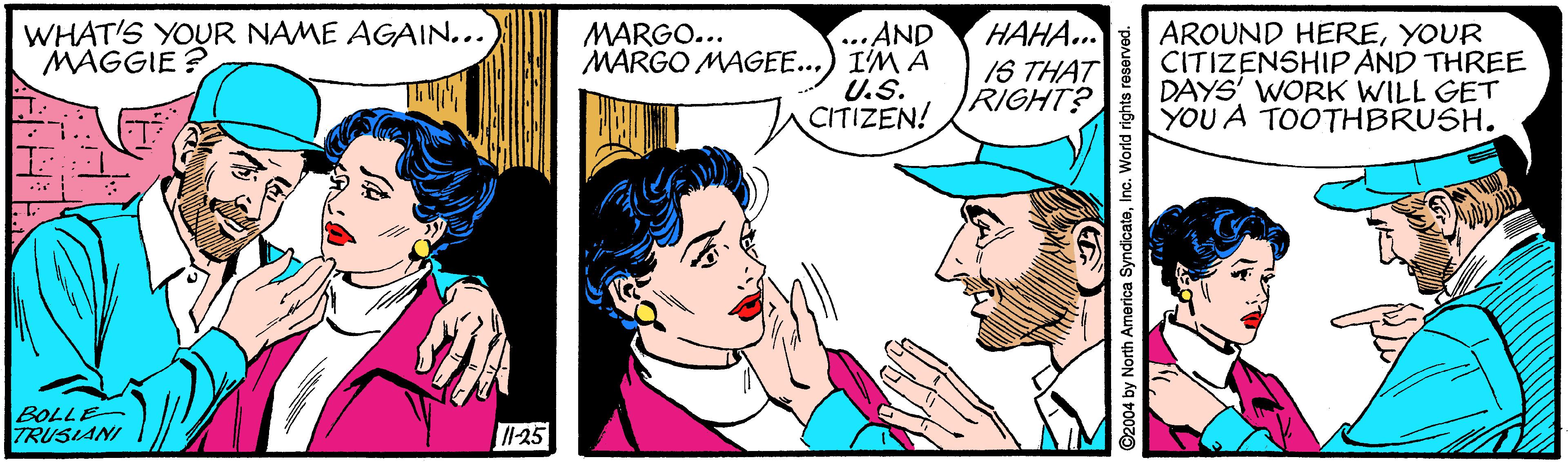 Organism OCR: WHAT'S YOUR NAME AGAIN... MAGGIE ? ...AND MARGO MAGEE...) I'M A U.S. CITIZEN! HAHA... IS THAT RIGHT? AROUND HEREYOUR CITIZENSHIP AND THREE DAYS' WORK WILL GET YOU A TOOTHBRUSH. MARGO... BOLLE TRUSIANI 11-25 C2004 by North America SyndicatoInc. World right WHAT'S YOUR NAME AGAIN... MAGGIE ? ...AND MARGO MAGEE...) I'M A U.S. CITIZEN! HAHA... IS THAT RIGHT? AROUND HEREYOUR CITIZENSHIP AND THREE DAYS' WORK WILL GET YOU A TOOTHBRUSH. MARGO... BOLLE TRUSIANI 11-25 C2004 by North America SyndicatoInc. World right