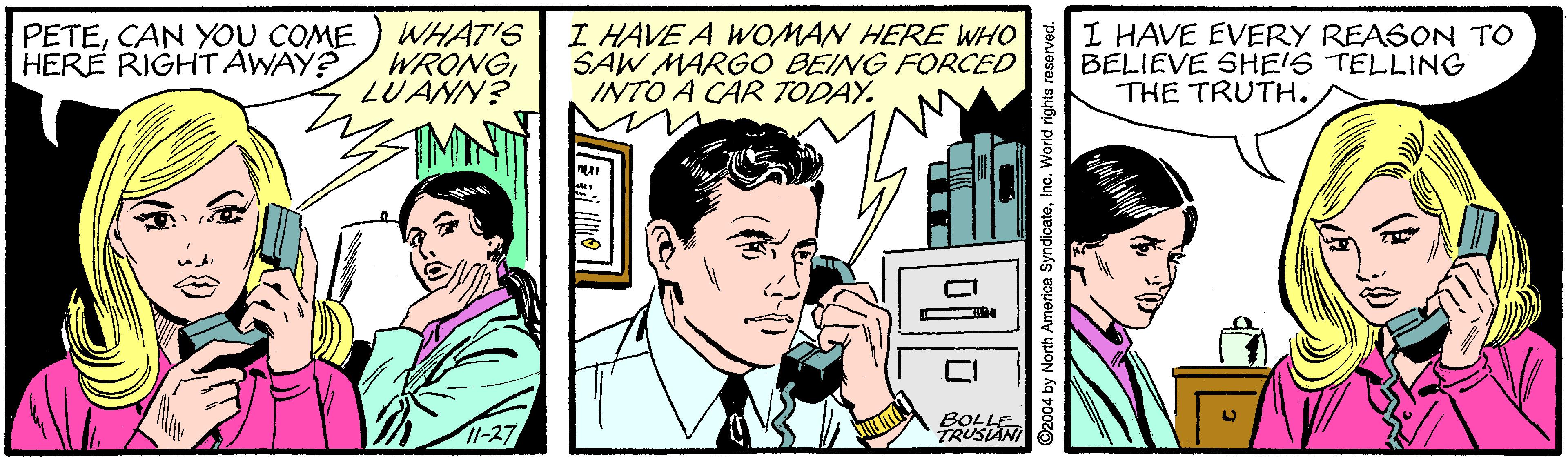 Parallel OCR: PETECAN YOU COME HERE RIGHT AWAY? WHAT'S WRONGLUANN? I HAVE A WOMAN HERE WHO SAW MARGO BEING FORCED INTO A CAR TODAY. I HAVE EVERY REASON TO BELIEVE SHE'S TELLING THE TRUTH. 11-27 BOLLE TRUSIAN ©2004 by North America SyndicateIne. World rights reserved. PETECAN YOU COME HERE RIGHT AWAY? WHAT'S WRONGLUANN? I HAVE A WOMAN HERE WHO SAW MARGO BEING FORCED INTO A CAR TODAY. I HAVE EVERY REASON TO BELIEVE SHE'S TELLING THE TRUTH. 11-27 BOLLE TRUSIAN ©2004 by North America SyndicateIne. World rights reserved.