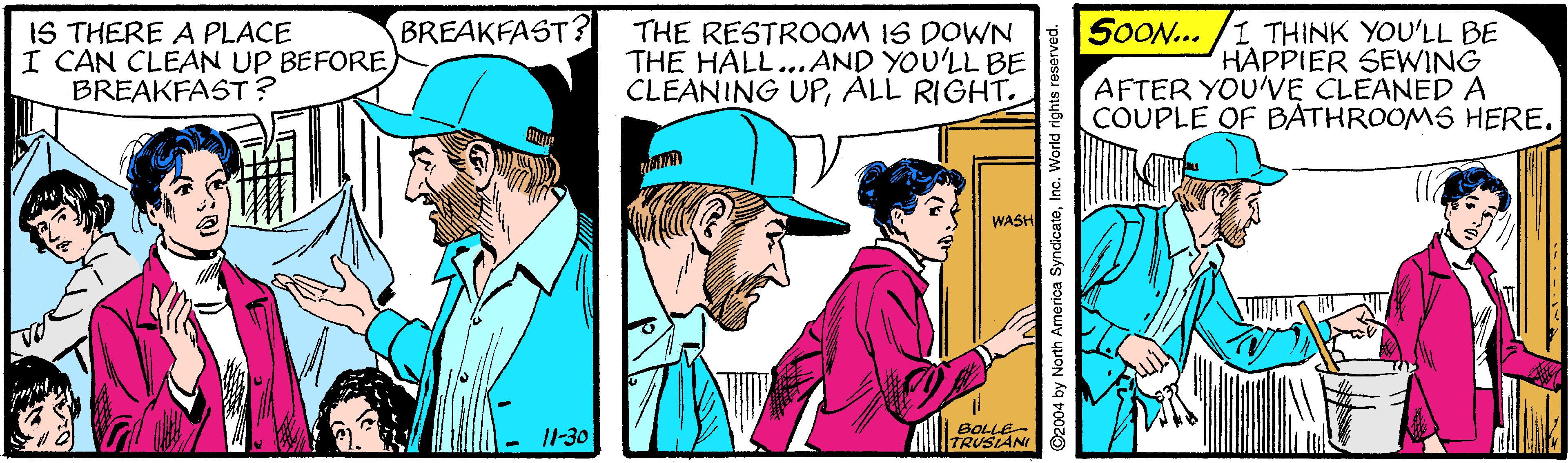 Hat OCR: IS THERE A PLACE I CAN CLEAN UP BEFORE BREAKFAST? THE RESTROOM IS DOWN THE HALL...AND YOU'LL BE CLEANING UPALL RIGHT. SOON... /I THINK YOU'LL BE HAPPIER SEWING AFTER YOU'VE CLEANED A COUPLE OF BATHROOMS HERE. BREAKFAST? WASH I1-30 BOLLE- TRUSIANI y North America SyndicateInc. World rights IS THERE A PLACE I CAN CLEAN UP BEFORE BREAKFAST? THE RESTROOM IS DOWN THE HALL...AND YOU'LL BE CLEANING UPALL RIGHT. SOON... /I THINK YOU'LL BE HAPPIER SEWING AFTER YOU'VE CLEANED A COUPLE OF BATHROOMS HERE. BREAKFAST? WASH I1-30 BOLLE- TRUSIANI y North America SyndicateInc. World rights