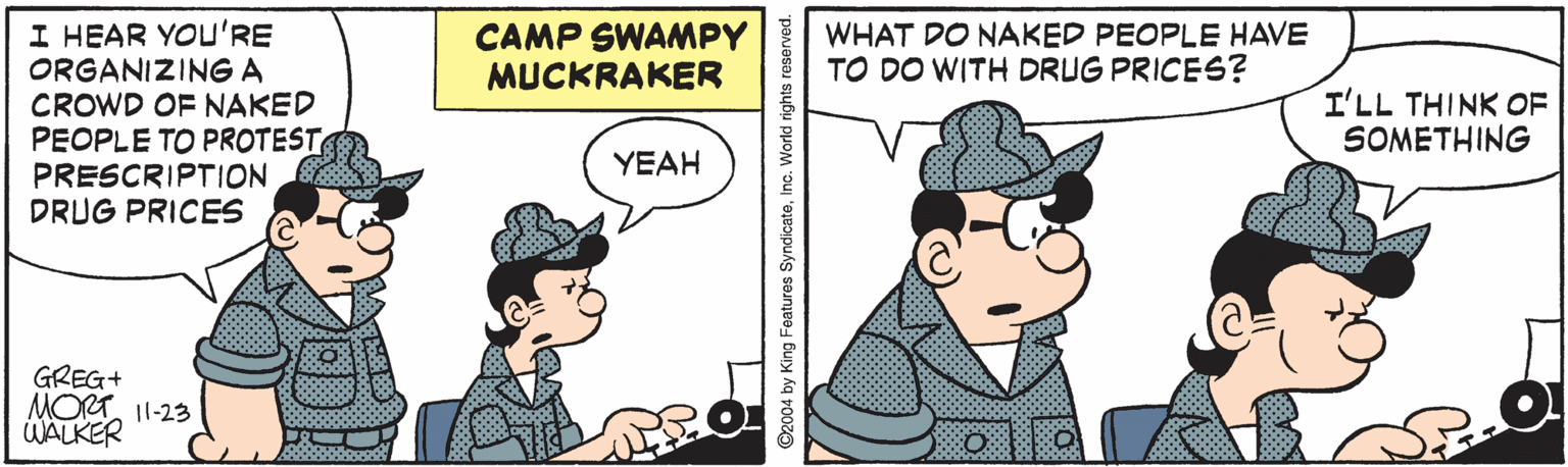 Mammal OCR: I HEAR YOU'RE ORGANIZING A CROWD OF NAKED PEOPLE TO PROTEST PRESCRIPTION DRUG PRICES CAMP SWAMPY MUCKRAKER WHAT DO NAKED PEOPLE HAVE TO DO WITH DRUG PRICES? I'LL THINK OF SOMETHING YEAH GREG+ MORT 11-23 WALKER ©2004 by King Features SyndicateInc. World ng I HEAR YOU'RE ORGANIZING A CROWD OF NAKED PEOPLE TO PROTEST PRESCRIPTION DRUG PRICES CAMP SWAMPY MUCKRAKER WHAT DO NAKED PEOPLE HAVE TO DO WITH DRUG PRICES? I'LL THINK OF SOMETHING YEAH GREG+ MORT 11-23 WALKER ©2004 by King Features SyndicateInc. World ng