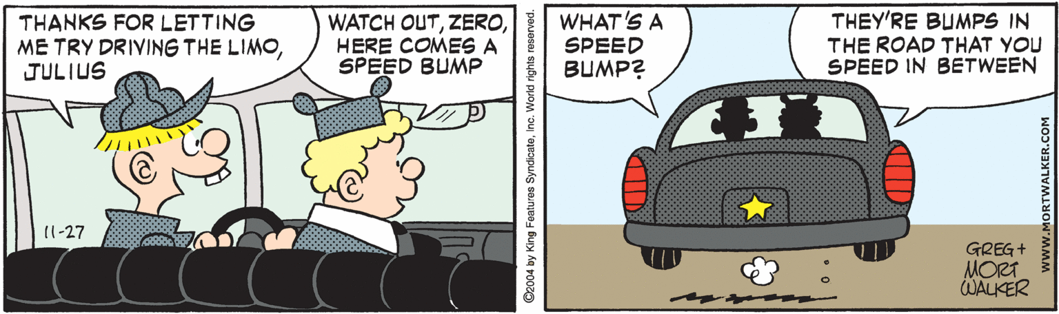 Mode of transport OCR: THANKS FOR LETTING ME TRY DRIVING THE LIMOJULIUS WATCH OUTHERE COMES A SPEED BUMP WHAT'S A SPEED BUMP? THEY'RE BUMPS IN THE ROAD THAT YOU SPEED IN BETWEEN 11-27 GREG+ MORT WALKER ©2004 by King Features SyndicateInc. World rights reserved. www.MORTWALKER.COM THANKS FOR LETTING ME TRY DRIVING THE LIMOJULIUS WATCH OUTHERE COMES A SPEED BUMP WHAT'S A SPEED BUMP? THEY'RE BUMPS IN THE ROAD THAT YOU SPEED IN BETWEEN 11-27 GREG+ MORT WALKER ©2004 by King Features SyndicateInc. World rights reserved. www.MORTWALKER.COM