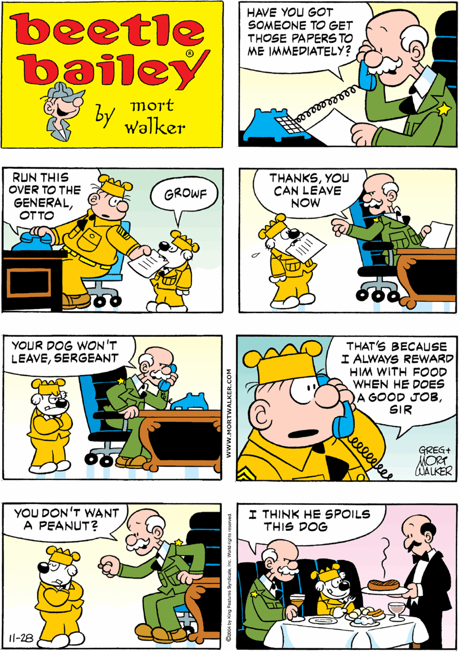 Parallel OCR: I HAVE SOMEONESIR beetle bailey HAVE YOU GOT SOMEONE TO GET THOSE PAPERS TO ME IMMEDIATELY? mort by Walker RUN THIS OVER TO THE GENERALOTTO THANKSYOu CAN LEAVE NOW YOUR DOG WON'T LEAVESERGEANT GROWF THAT'S BECAUSE I ALWAYS REWARD HIM WITH FOOD WHEN HE DOES A GOOD JOBSIR YOU DON'T WANT A PEANUT? I THINK HE SPOILS THIS DOG GREG+ MORT WALKER Il-28 leeleees www.MORTWALKER.COM Cz004 by King Festures SyndcaleInc. World I HAVE SOMEONESIR beetle bailey HAVE YOU GOT SOMEONE TO GET THOSE PAPERS TO ME IMMEDIATELY? mort by Walker RUN THIS OVER TO THE GENERALOTTO THANKSYOu CAN LEAVE NOW YOUR DOG WON'T LEAVESERGEANT GROWF THAT'S BECAUSE I ALWAYS REWARD HIM WITH FOOD WHEN HE DOES A GOOD JOBSIR YOU DON'T WANT A PEANUT? I THINK HE SPOILS THIS DOG GREG+ MORT WALKER Il-28 leeleees www.MORTWALKER.COM Cz004 by King Festures SyndcaleInc. World