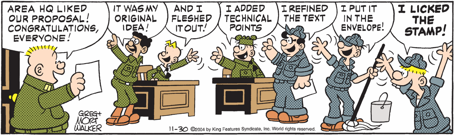 Thumb OCR: AREA HQ LIKED OUR PROPOSAL! CONGRATULATIONSEVERYONE! IT WAS MY ORIGINAL IDEA! AND I FLESHED IT OUT! I ADDED TECHNICAL POINTS I REFINED THE TEXT I PUT IT IN THE ENVELOPE! I LICKED THE STAMP! GREG+ MORT WALKER 11-30 O2004 by King Features SyndicateInc. World rights reserved. AREA HQ LIKED OUR PROPOSAL! CONGRATULATIONSEVERYONE! IT WAS MY ORIGINAL IDEA! AND I FLESHED IT OUT! I ADDED TECHNICAL POINTS I REFINED THE TEXT I PUT IT IN THE ENVELOPE! I LICKED THE STAMP! GREG+ MORT WALKER 11-30 O2004 by King Features SyndicateInc. World rights reserved.