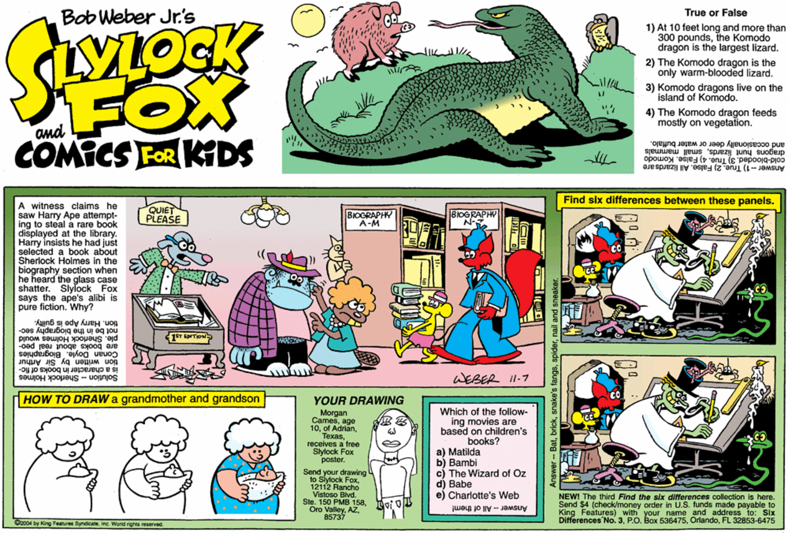 Parallel OCR: Bob Weber Jr's True or False LOCK 1) At 10 feet long and more than 300 poundsthe Komodo dragon is the largest lizard. The Komodo dragon is the only warm-blooded lizard. 3) Komodo dragons live on the island of Komodo. FOX COMICS FOR KDS 4) The Komodo dragon feeds mostly on vegetation. and and occasionally deer or water buffalo. dragons hunt lizardssmall mammals cold-blooded. 3) True. 4) False. Komodo Answer -1) True. 2) False. All Iizarda are Find six differences between these panels. A witness claims he saw Harry Ape attempt- ing to steal a rare book displayed at the library. Harry insists he had just selected a book about Sherlock Holmes in the biography section when he heard the glass case shatter. Slylock Fox says the ape's alibi is pure fiction. Why? QUIET PLEASE BIOGRAPHY A-M BIOGRAPHY tion. Harry Ape is guilty. not be in the biography sec- are books about real peo- ple. Sherlock Holmes would 1T rrion wovle. Blographies by Sir Arthur is a character in books of fic- Solution - Sherlock Holmes WEBER II-7 HOW TO DRAW a grandmother and grandson YOUR DRAWING Morgan Camesage 10receives a free Slylock Fox poster. Which of the follow- ing movies are based on children's books? a) Matilda b) Bambi c) The Wizard of Oz d) Babe e) Charlotte's Web Send your drawing to Siytock Fox12112 Rancho Vistoso Blvd. Stn. 150 PMB 158gi o Oro Valley85737 NEWI The third Find the slx differences collection is here. Send $4 (check/money order in U.S. funds made payable to King Features) with your name and address to: Six Differences No. 3FL 32853-6475 Anower - All of them! Daco4 by King Fasturas ByndicateInc. Wond nights reserved. Answer-Batnail and sneak Bob Weber Jr's True or False LOCK 1) At 10 feet long and more than 300 poundsthe Komodo dragon is the largest lizard. The Komodo dragon is the only warm-blooded lizard. 3) Komodo dragons live on the island of Komodo. FOX COMICS FOR KDS 4) The Komodo dragon feeds mostly on vegetation. and and occasionally deer or water buffalo. dragons hunt lizardssmall mammals cold-blooded. 3) True. 4) False. Komodo Answer -1) True. 2) False. All Iizarda are Find six differences between these panels. A witness claims he saw Harry Ape attempt- ing to steal a rare book displayed at the library. Harry insists he had just selected a book about Sherlock Holmes in the biography section when he heard the glass case shatter. Slylock Fox says the ape's alibi is pure fiction. Why? QUIET PLEASE BIOGRAPHY A-M BIOGRAPHY tion. Harry Ape is guilty. not be in the biography sec- are books about real peo- ple. Sherlock Holmes would 1T rrion wovle. Blographies by Sir Arthur is a character in books of fic- Solution - Sherlock Holmes WEBER II-7 HOW TO DRAW a grandmother and grandson YOUR DRAWING Morgan Camesage 10of Adrlanreceives a free Slylock Fox poster. Which of the follow- ing movies are based on children's books? a) Matilda b) Bambi c) The Wizard of Oz d) Babe e) Charlotte's Web Send your drawing to Siytock Fox12112 Rancho Vistoso Blvd. Stn. 150 PMB 158gi o Oro Valley85737 NEWI The third Find the slx differences collection is here. Send $4 (check/money order in U.S. funds made payable to King Features) with your name and address to: Six Differences No. 3P.O. Box 536475FL 32853-6475 Anower - All of them! Daco4 by King Fasturas ByndicateInc. Wond nights reserved. Answer-Batsnake's fangsnail and sneak
