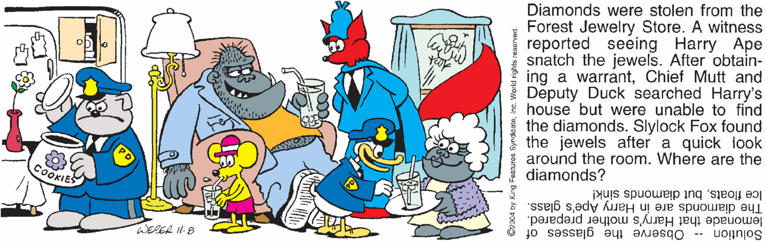 Line OCR: Diamonds were stolen from the Forest Jewelry Store. A witness reported seeing Harry Ape snatch the jewels. After obtain- ing a warrantChief Mutt and Deputy Duck searched Harry's * house but were unable to find the diamonds. Slylock Fox found the jewels after a quick look around the room. Where are the diamonds? COOKIE Ice floatsbut diamonds sink! The diamonds are in Harry Ape's glass. lemonade that Harry's mother prepared. Solution -- WERER I1-8 Observe the glasses of C2004 by King Features SyndicateInc. World rights reserved. Diamonds were stolen from the Forest Jewelry Store. A witness reported seeing Harry Ape snatch the jewels. After obtain- ing a warrantChief Mutt and Deputy Duck searched Harry's * house but were unable to find the diamonds. Slylock Fox found the jewels after a quick look around the room. Where are the diamonds? COOKIE Ice floatsbut diamonds sink! The diamonds are in Harry Ape's glass. lemonade that Harry's mother prepared. Solution -- WERER I1-8 Observe the glasses of C2004 by King Features SyndicateInc. World rights reserved.