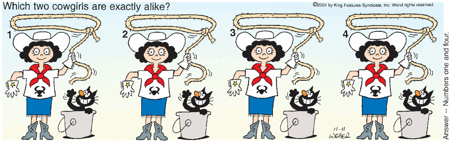 Sharing OCR: Which two cowgirls are exactly alike? ©2004 by King Features SyndicateInc. World rights reserved. WEBER Answer Numbers one and four. Which two cowgirls are exactly alike? ©2004 by King Features SyndicateInc. World rights reserved. WEBER Answer Numbers one and four.