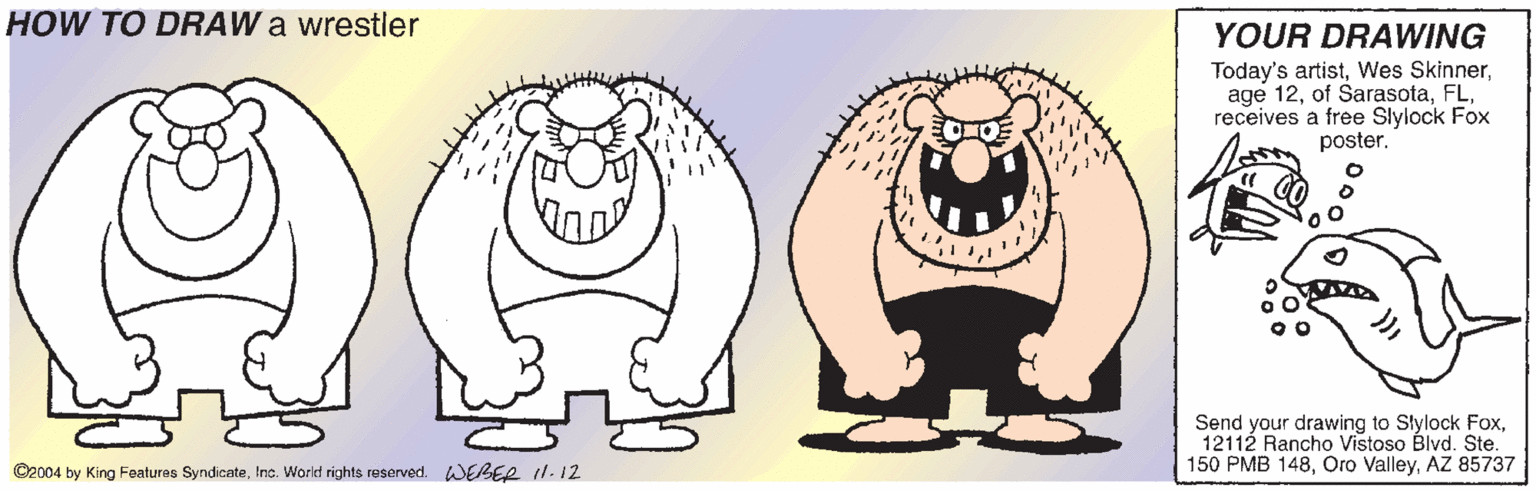 Gesture OCR: HOW TO DRAW a wrestler YOUR DRAWING Today's artistreceives a free Slylock Fox poster. Send your drawing to Slylock Fox12112 Rancho Vistoso Blvd. Ste. 150 PMB 148AZ 85737 ©2004 by King Features SyndicateInc. World rights reserved. WEBER 1.12 HOW TO DRAW a wrestler YOUR DRAWING Today's artistWes Skinnerage 12of Sarasotareceives a free Slylock Fox poster. Send your drawing to Slylock Fox12112 Rancho Vistoso Blvd. Ste. 150 PMB 148Oro ValleyAZ 85737 ©2004 by King Features SyndicateInc. World rights reserved. WEBER 1.12