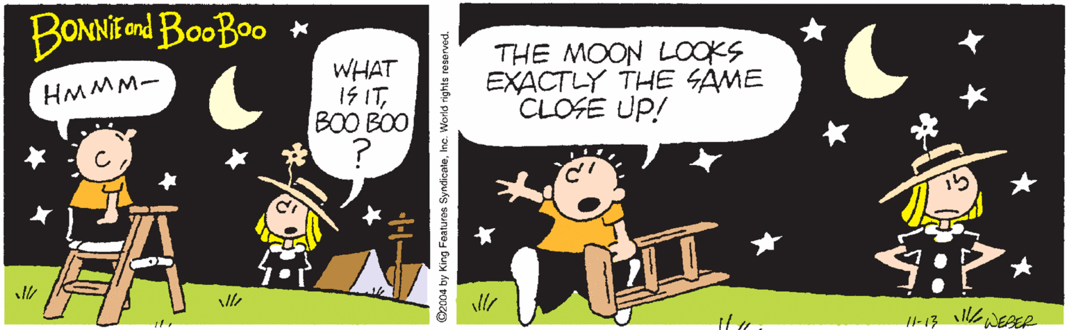 Fictional character OCR: BONNIEnd BooBoo * WHAT 1S ITBOO BOO ? THE MOON LOOKS EXACTLY THE SAME CLOSE UP! HMMM- eWEBER 11-13 ©2004 by King Features SyndicateInc. World rights reserved. BONNIEnd BooBoo * WHAT 1S ITBOO BOO ? THE MOON LOOKS EXACTLY THE SAME CLOSE UP! HMMM- eWEBER 11-13 ©2004 by King Features SyndicateInc. World rights reserved.