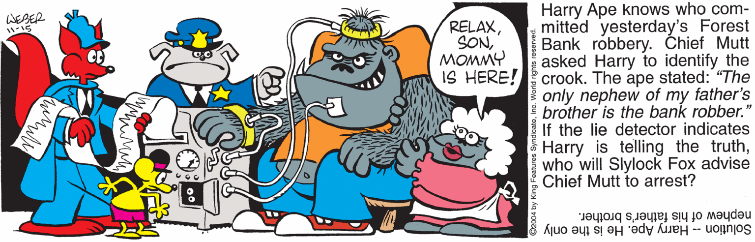 Interaction OCR: Harry Ape knows who com- mitted yesterday's Forest Bank robbery. Chief Mutt asked Harry to identify the crook. The ape stated: "The only nephew of my father's brother is the bank robber." If the lie detector indicates Harry is telling the truthwho will Slylock Fox advise Chief Mutt to arrest? WEBER RELAXMOMMY IS HERE! nephew of his father's brother. Solution -- Harry Ape. He is the only World right Harry Ape knows who com- mitted yesterday's Forest Bank robbery. Chief Mutt asked Harry to identify the crook. The ape stated: "The only nephew of my father's brother is the bank robber." If the lie detector indicates Harry is telling the truthwho will Slylock Fox advise Chief Mutt to arrest? WEBER RELAXMOMMY IS HERE! nephew of his father's brother. Solution -- Harry Ape. He is the only World right