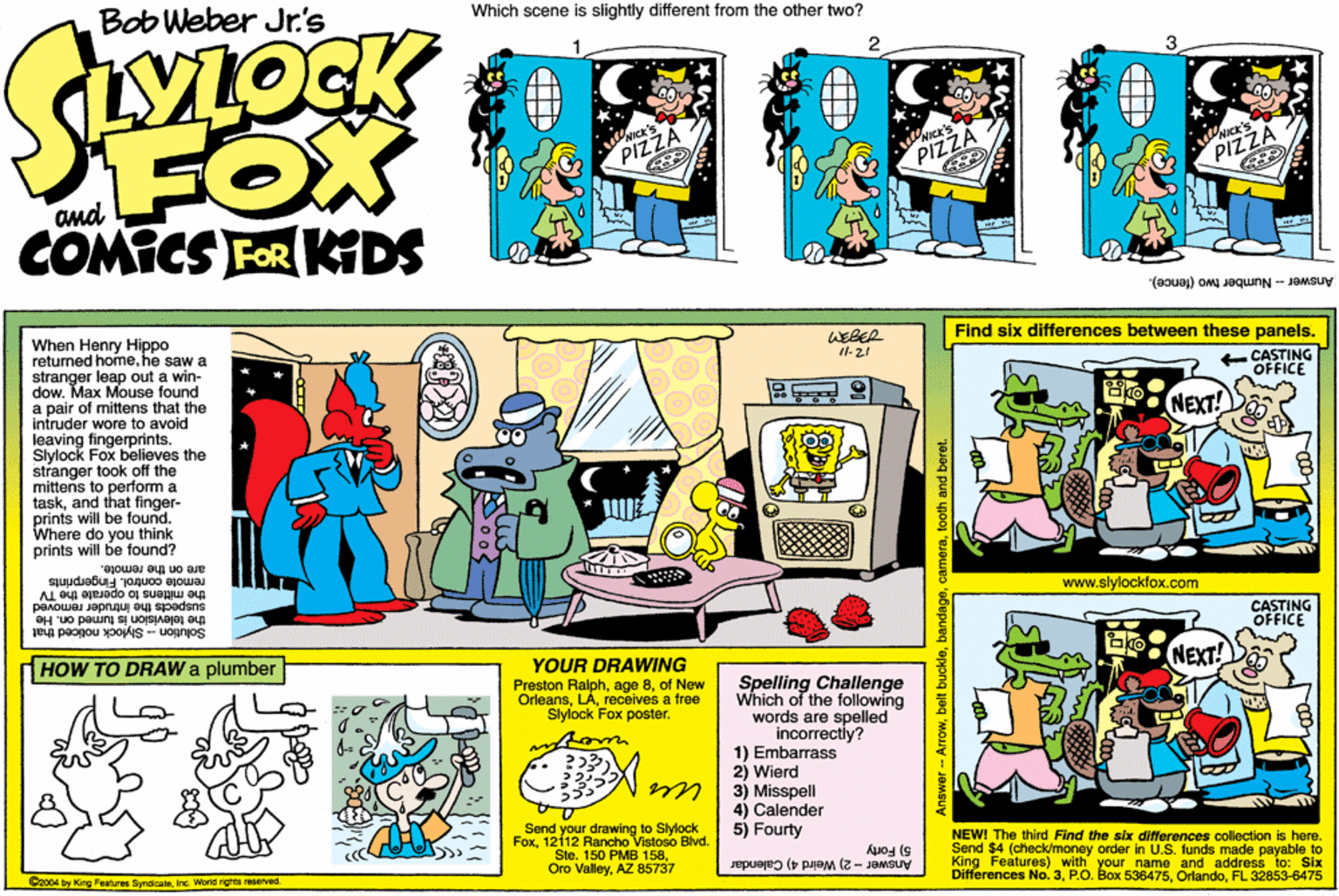 Line art OCR: Bob Weber Jr's Which scene is slightly different from the other two? FOX COMICS FOR KDS NICK's PIZZA PIZZA PIZZA and Answer - Number two (fence). When Henry Hippo returned homehe saw a stranger leap out a win- dow. Max Mouse found a pair of mittens that the intruder wore to avoid leaving fingerprints. Slylock Fox believes the stranger took off the mittens to perform a taskand that finger- prints will be found. Where do you think prints will be found? WEBER Find six differences between these panels. Il-21 CASTING OFFICE NEXT! remote control. Fingerprints the mittens to operate the TV suspects the intruder removed the television is tumed on. He are on the remote. www.slylockfox.com CASTING OFFICE Solution - Stykock noticed that HOW TO DRAW a plumber YOUR DRAWING Preston Ralphof New Orleansreceives a free Stylock Fox poster. Spelling Challenge Which of the folowing words are spelled incorrectly? 1) Embarrass 2) Wierd 3) Misspell 4) Calender 5) Fourty Send your drawing to Slylock Fox1212 Rancho Vistoso Bivd. Ste. 150 PMB 158AZ 85737 5) Forty Differences No. 3FL NEW! The third Find the six differences collection is here. Send $4 (check/money order in U.S. funds made payable to King Features) with your name and addrass 75 2004 by King Features SyndicateInc. Word righte reserved. Answer - 2) Weird 4) Calendar Six Answer- Arrowtooth and beret Bob Weber Jr's Which scene is slightly different from the other two? FOX COMICS FOR KDS NICK's PIZZA PIZZA PIZZA and Answer - Number two (fence). When Henry Hippo returned homehe saw a stranger leap out a win- dow. Max Mouse found a pair of mittens that the intruder wore to avoid leaving fingerprints. Slylock Fox believes the stranger took off the mittens to perform a taskand that finger- prints will be found. Where do you think prints will be found? WEBER Find six differences between these panels. Il-21 CASTING OFFICE NEXT! remote control. Fingerprints the mittens to operate the TV suspects the intruder removed the television is tumed on. He are on the remote. www.slylockfox.com CASTING OFFICE Solution - Stykock noticed that HOW TO DRAW a plumber YOUR DRAWING Preston Ralphage 8of New Orleansreceives a free Stylock Fox poster. Spelling Challenge Which of the folowing words are spelled incorrectly? 1) Embarrass 2) Wierd 3) Misspell 4) Calender 5) Fourty Send your drawing to Slylock Fox1212 Rancho Vistoso Bivd. Ste. 150 PMB 158Oro ValleyAZ 85737 5) Forty Differences No. 3P.O. Box 536475FL NEW! The third Find the six differences collection is here. Send $4 (check/money order in U.S. funds made payable to King Features) with your name and addrass 75 2004 by King Features SyndicateInc. Word righte reserved. Answer - 2) Weird 4) Calendar Six Answer- Arrowbelt buckletooth and beret