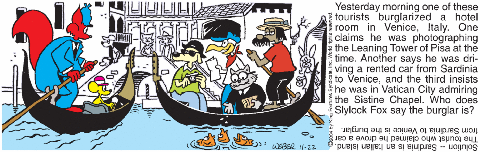 Drawing OCR: Yesterday morning one of these tourists burglarized a hotel room in VeniceItaly. One claims he was photographing the Leaning Tower of Pisa at the time. Another says he was dri- ving a rented car from Sardinia to Veniceand the third insists he was in Vatican City admiring the Sistine Chapel. Who does Slylock Fox say the burglar is? from Sardinia to Venice is the burglar. The tourist who claimed he drove a car WEBER I1-22 Solution -- Sardinia is an Italian island. Yesterday morning one of these tourists burglarized a hotel room in VeniceItaly. One claims he was photographing the Leaning Tower of Pisa at the time. Another says he was dri- ving a rented car from Sardinia to Veniceand the third insists he was in Vatican City admiring the Sistine Chapel. Who does Slylock Fox say the burglar is? from Sardinia to Venice is the burglar. The tourist who claimed he drove a car WEBER I1-22 Solution -- Sardinia is an Italian island.