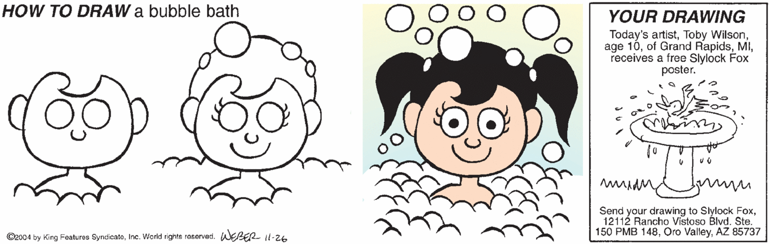 Plant OCR: HOW TO DRAW a bubble bath YOUR DRAWING Today's artistreceives a free Slylock Fox poster. Send your drawing to Slylock Fox12112 Rancho Vistoso Blvd. Ste. 150 PMB 148AZ 85737 ©2004 by King Features SyndicatoInc. World righte rasorved. WEBER Il-26 HOW TO DRAW a bubble bath YOUR DRAWING Today's artistToby Wilsonage 10of Grand Rapidsreceives a free Slylock Fox poster. Send your drawing to Slylock Fox12112 Rancho Vistoso Blvd. Ste. 150 PMB 148Oro ValleyAZ 85737 ©2004 by King Features SyndicatoInc. World righte rasorved. WEBER Il-26