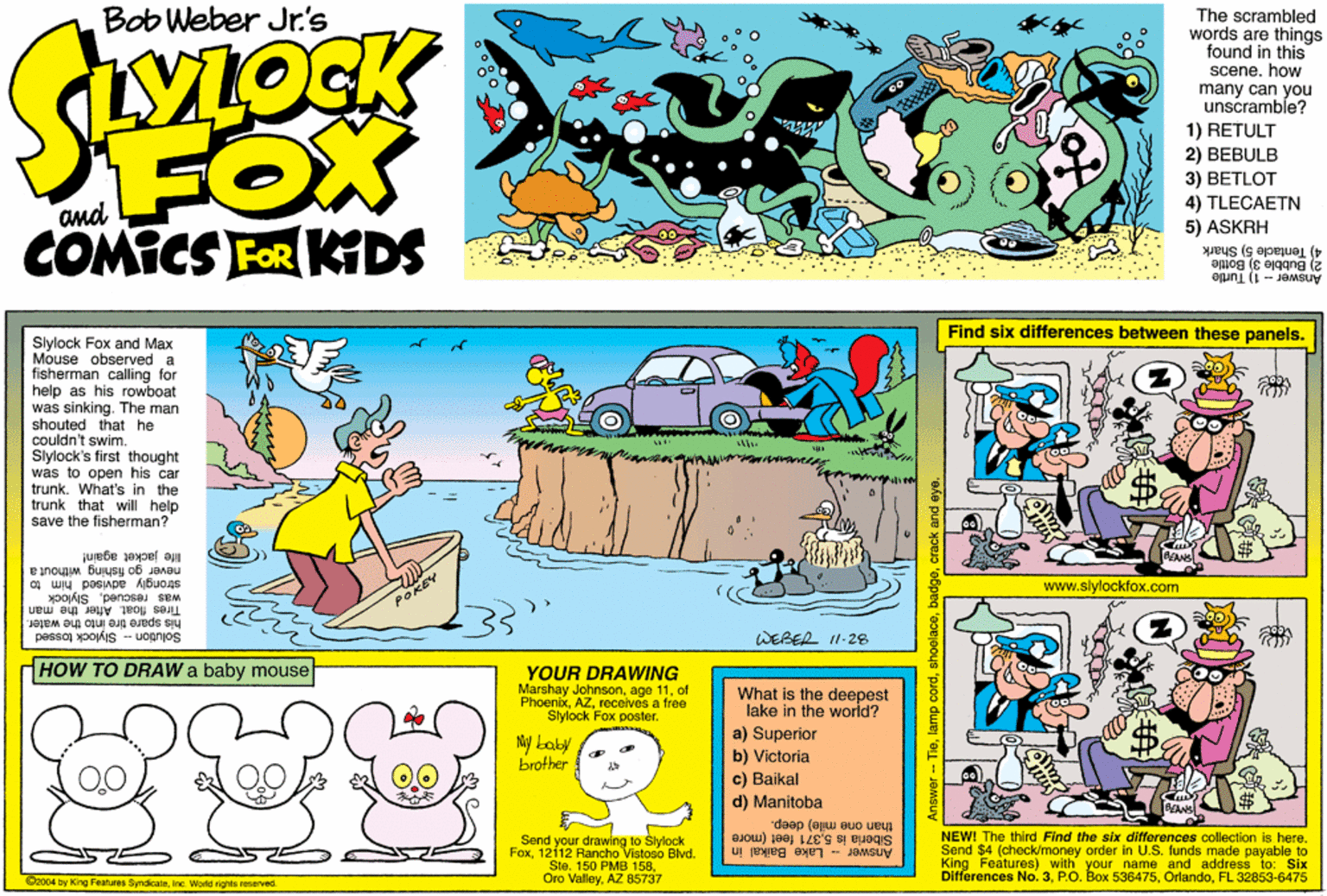 Graphics OCR: Bob Weber Jr's The scrambled words are things found in this scene. how many can you unscramble? 1) RETULT 2) BEBULB 3) BETLOT 4) TLECAETN 5) ASKRH FOX and COMICS FOR KDS 4) Tentacle 5) Shark 2) Bubble 3) Bottle Answer - 1) Turtle Find six differences between these panels. Slylock Fox and Max Mouse observed a fisherman calling for help as his rowboat was sinking. The man shouted that he couldn't swim. Slylock's first thought was to open his car trunkWhat's in the trunk that will help save the fisherman? life jacket again! never go fishing without a strongly advised him www.slylockfox.com was rescuedSlylock Tires float After the man his spare tire into the water. Solution - Slylock tossed WEBER I1-28 HOW TO DRAW a baby mouse YOUR DRAWING Marshay Johnsonof Phoenbxreceives a free Slylock Fox poster. What is the deepest lake in the world? a) Superior b) Victoria c) Baikal d) Manitoba My baby brother than one mile) deep. Siberla is 5371 foet (more Send your drawing to Stylock Fox12112 Rancho Vistoso Blvd. Ste. 150 PMB 158AZ 85737 NEW! The third Find the six diferences collection is here. Send $4 (check/money order in U.S. funds made payable to King Features) with your name and address to: Six Differences No. 3FL 32853-6475 Answer - Lake Baikal in @2004 by King Features SyndieateInc. World rights reserved Bob Weber Jr's The scrambled words are things found in this scene. how many can you unscramble? 1) RETULT 2) BEBULB 3) BETLOT 4) TLECAETN 5) ASKRH FOX and COMICS FOR KDS 4) Tentacle 5) Shark 2) Bubble 3) Bottle Answer - 1) Turtle Find six differences between these panels. Slylock Fox and Max Mouse observed a fisherman calling for help as his rowboat was sinking. The man shouted that he couldn't swim. Slylock's first thought was to open his car trunkWhat's in the trunk that will help save the fisherman? life jacket again! never go fishing without a strongly advised him www.slylockfox.com was rescuedSlylock Tires float After the man his spare tire into the water. Solution - Slylock tossed WEBER I1-28 HOW TO DRAW a baby mouse YOUR DRAWING Marshay Johnsonage 11of Phoenbxreceives a free Slylock Fox poster. What is the deepest lake in the world? a) Superior b) Victoria c) Baikal d) Manitoba My baby brother than one mile) deep. Siberla is 5371 foet (more Send your drawing to Stylock Fox12112 Rancho Vistoso Blvd. Ste. 150 PMB 158Oro ValleyAZ 85737 NEW! The third Find the six diferences collection is here. Send $4 (check/money order in U.S. funds made payable to King Features) with your name and address to: Six Differences No. 3P.O. Box 536475FL 32853-6475 Answer - Lake Baikal in @2004 by King Features SyndieateInc. World rights reserved