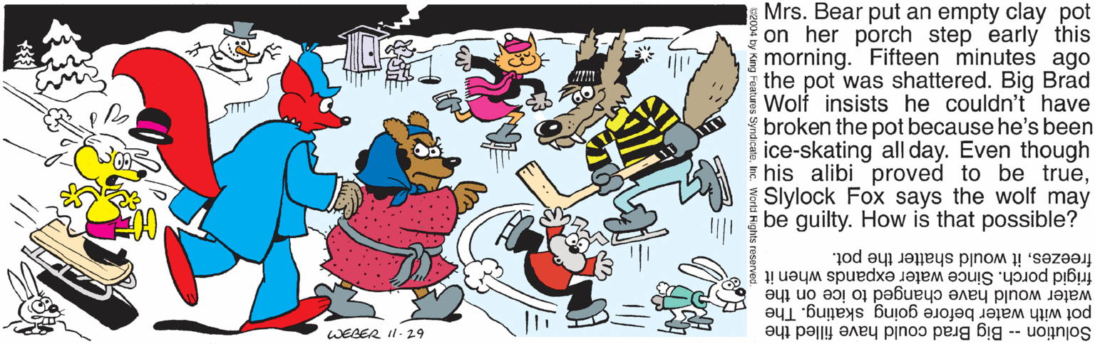 Animated cartoon OCR: Mrs. Bear put an empty clay pot on her porch step early this morning. Fifteen minutes ago the pot was shattered. Big Brad Wolf insists he couldn't have broken the pot because he's been ice-skating all day. Even though E his alibi proved to be trueSlylock Fox says the wolf may be guilty. How is that possible? frigid porch. Since water expands when it freezesit would shatter the pot. water would have changed to ice on the pot with water before going skating. The Solution - Big Brad could have filled the WEBER I1.29 Mrs. Bear put an empty clay pot on her porch step early this morning. Fifteen minutes ago the pot was shattered. Big Brad Wolf insists he couldn't have broken the pot because he's been ice-skating all day. Even though E his alibi proved to be trueSlylock Fox says the wolf may be guilty. How is that possible? frigid porch. Since water expands when it freezesit would shatter the pot. water would have changed to ice on the pot with water before going skating. The Solution - Big Brad could have filled the WEBER I1.29