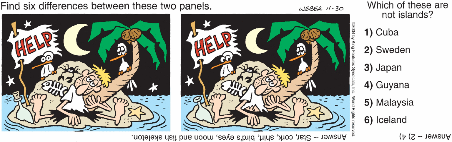Humour OCR: Find six differences between these two panels. Which of these are not islands? WEBER I1- 30 HELP 1) Cuba HELP 2) Sweden 3) Japan 4) Guyana 5) Malaysia Answer -- Starmoon and fish skeleton. 6) Iceland Answer -- 2) 4) Find six differences between these two panels. Which of these are not islands? WEBER I1- 30 HELP 1) Cuba HELP 2) Sweden 3) Japan 4) Guyana 5) Malaysia Answer -- Starbird's eyesmoon and fish skeleton. 6) Iceland Answer -- 2) 4)
