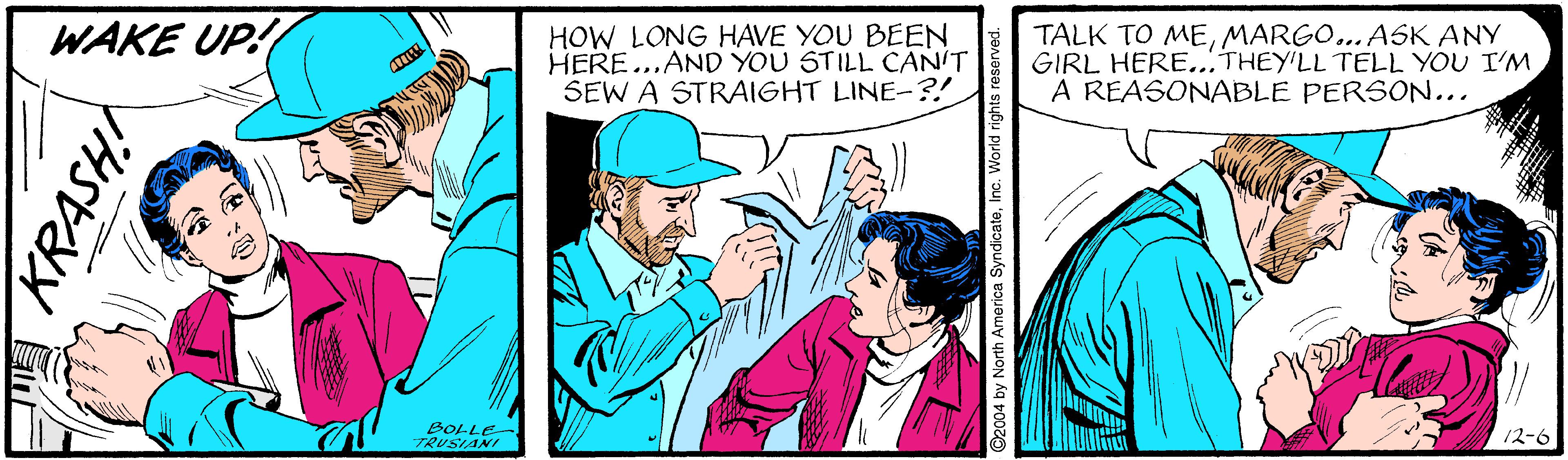 Hat OCR: WAKE UP! HOW LONG HAVE YOU BEEN HERE...AND YOU STILL CAN'T SEW A STRAIGHT LINE-?! TALK TO MEMARGO.. ASK ANY GIRL HERE.. THEY'LL TELL YOU I'M A REASONABLE PERSON... BOLLE TRUSIANI 12-6 2004 by North America SyndicateInc. World n WAKE UP! HOW LONG HAVE YOU BEEN HERE...AND YOU STILL CAN'T SEW A STRAIGHT LINE-?! TALK TO MEMARGO.. ASK ANY GIRL HERE.. THEY'LL TELL YOU I'M A REASONABLE PERSON... BOLLE TRUSIANI 12-6 2004 by North America SyndicateInc. World n