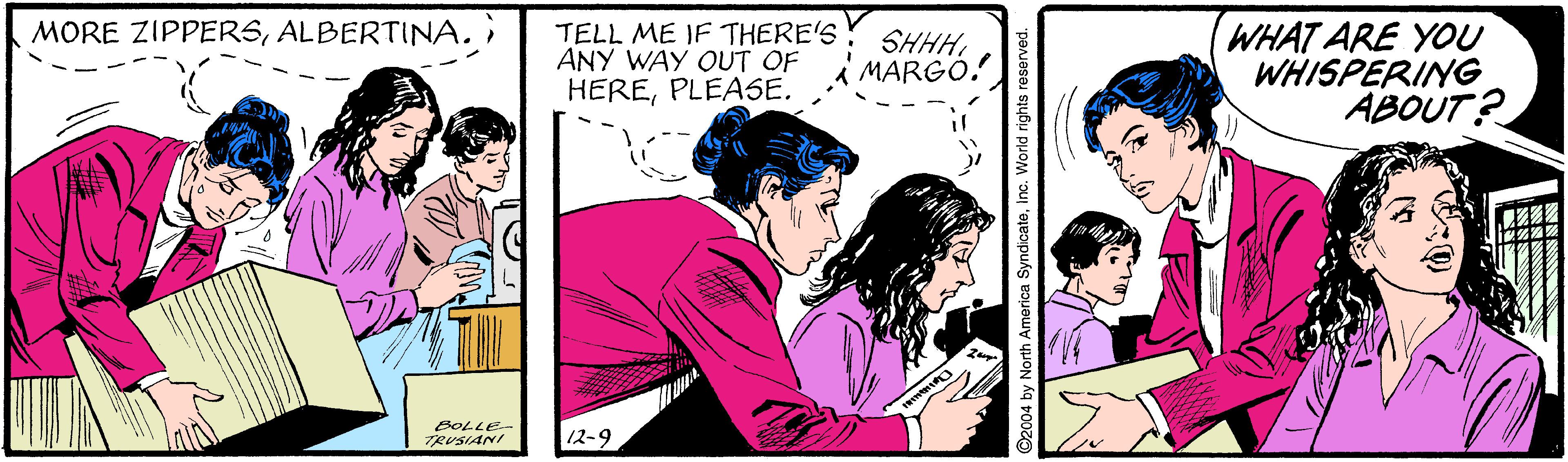 Friendship OCR: MORE ZIPPERSALBERTINA. TELL ME IF THERE'S ANY WAY QUT OF HEREPLEASE. WHAT ARE YOU WHISPERING ABOUT? SHHHMARGO. BOLLE- TRUSIANI 12-9 C2004 by North America Syndicateinc. World rights reserved. MORE ZIPPERSALBERTINA. TELL ME IF THERE'S ANY WAY QUT OF HEREPLEASE. WHAT ARE YOU WHISPERING ABOUT? SHHHMARGO. BOLLE- TRUSIANI 12-9 C2004 by North America Syndicateinc. World rights reserved.