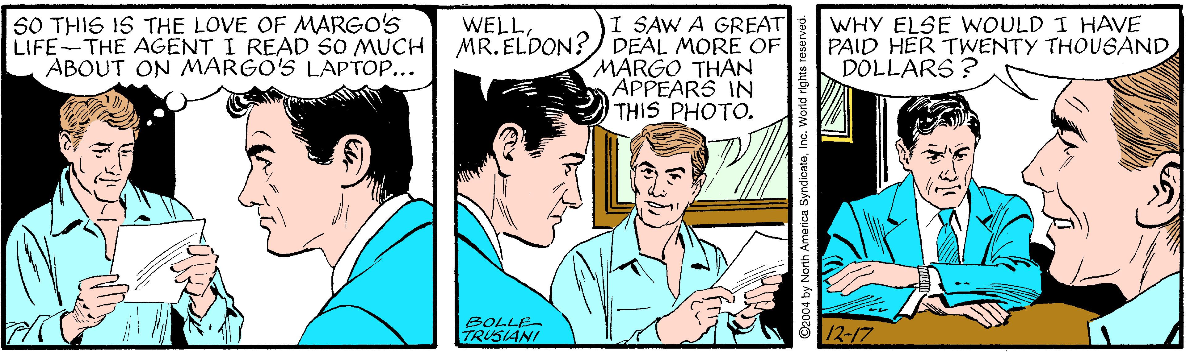 Happy OCR: 50 THIS IS THE LOVE OF MARGO'S LIFE-THE AGENT I READ SO MUCH ABOUT ON MARGO'S LAPTOP... I SAW A GREAT MR. ELDON? DEAL MORE OF MARGO THAN APPEARS IN THIS PHOTO. WHY ELSE WOULD I HAVE PAID HER TWENTY THOUSAND DOLLARS ? WELLBOLLE TRUSIANI 12-17 2004 by North America SyndicateInc. World right 50 THIS IS THE LOVE OF MARGO'S LIFE-THE AGENT I READ SO MUCH ABOUT ON MARGO'S LAPTOP... I SAW A GREAT MR. ELDON? DEAL MORE OF MARGO THAN APPEARS IN THIS PHOTO. WHY ELSE WOULD I HAVE PAID HER TWENTY THOUSAND DOLLARS ? WELLBOLLE TRUSIANI 12-17 2004 by North America SyndicateInc. World right