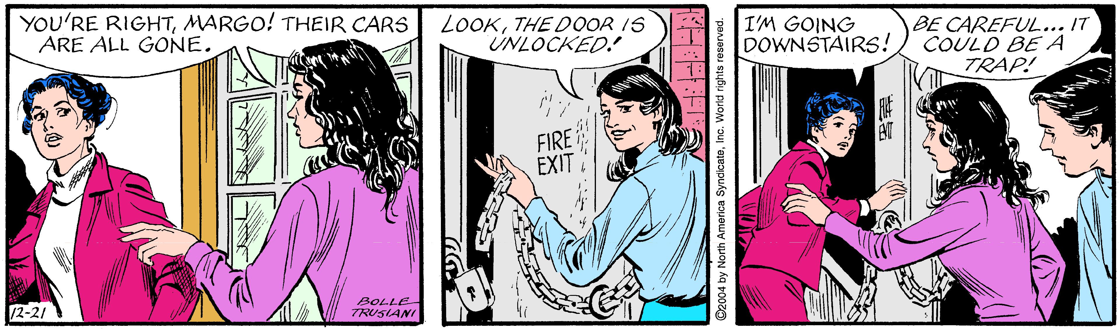 Comic book OCR: YOU'RE RIGHTMARGO! THEIR CARS ARE ALL GONE. LOOKTHE DOOR IS UNLOCKED. I'M GOING DOWNSTAIRS! BE CAREFUL... IT COULD BEA TRAP! FIRE EXIT 12-21 BOLLE TRUSIANI YOU'RE RIGHTMARGO! THEIR CARS ARE ALL GONE. LOOKTHE DOOR IS UNLOCKED. I'M GOING DOWNSTAIRS! BE CAREFUL... IT COULD BEA TRAP! FIRE EXIT 12-21 BOLLE TRUSIANI