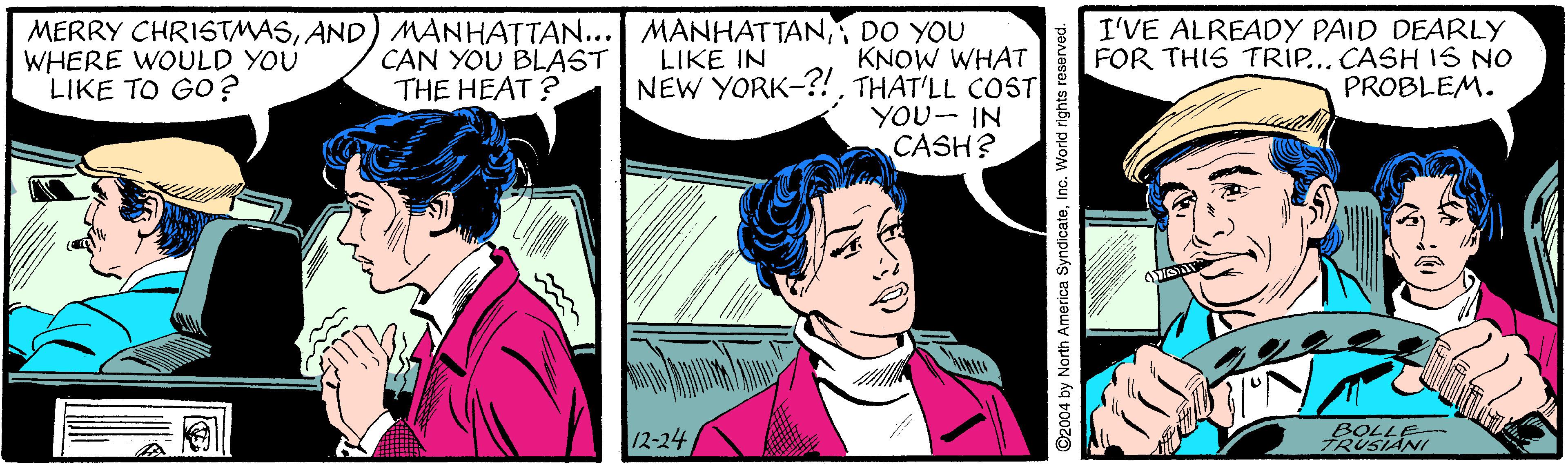 Line OCR: MERRY CHRISTMASDO YOU KNOW WHAT NEW YORK-?!THAT'LL COST YOU- IN CASH? I'VE ALREADY PAID DEARLY FOR THIS TRIP... CASH IS NO PROBLEM. WHERE WOULD YOU LIKE TO GO? CAN YOU BLAST THE HEAT ? LIKE IN 12-24 BOLLE TRUSIANI ©2004 by North America SyndicateInc. World rights reserved. MERRY CHRISTMASAND) MANHATTAN... MANHATTANDO YOU KNOW WHAT NEW YORK-?!THAT'LL COST YOU- IN CASH? I'VE ALREADY PAID DEARLY FOR THIS TRIP... CASH IS NO PROBLEM. WHERE WOULD YOU LIKE TO GO? CAN YOU BLAST THE HEAT ? LIKE IN 12-24 BOLLE TRUSIANI ©2004 by North America SyndicateInc. World rights reserved.