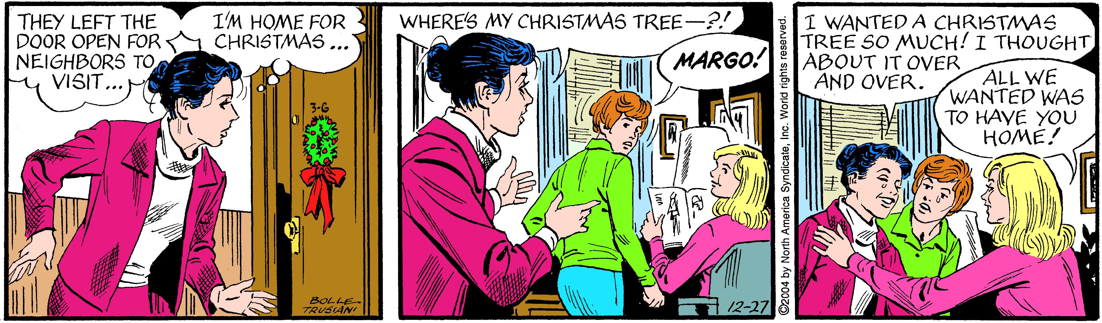Adaptation OCR: I'M HOME FOR CHRISTMAS... WHERE'S MY CHRISTMAS TREE-?! THEY LEFT THE DOOR OPEN FOR NEIGHBORS TO y VISIT...M I WANTED A CHRISTMAS TREE SO MUCH! I THOUGHT ABOUT IT OVER AND OVER. MARGO! ALL WE WANTED WAS TO HAYE YOU HOME! BOLLE TRUSAN 12-27 2004 by North America SyndicateInc. World rights e I'M HOME FOR CHRISTMAS... WHERE'S MY CHRISTMAS TREE-?! THEY LEFT THE DOOR OPEN FOR NEIGHBORS TO y VISIT...M I WANTED A CHRISTMAS TREE SO MUCH! I THOUGHT ABOUT IT OVER AND OVER. MARGO! ALL WE WANTED WAS TO HAYE YOU HOME! BOLLE TRUSAN 12-27 2004 by North America SyndicateInc. World rights e