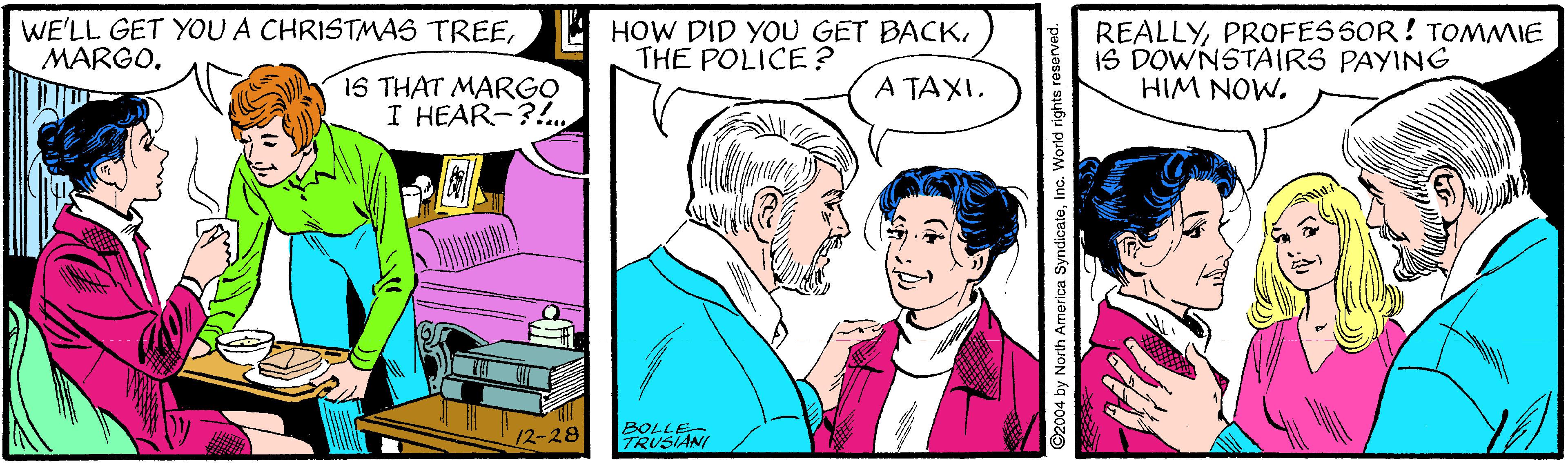 Adaptation OCR: WE'LL GET YOUA CHRISTMAS TREEMARGO. REALLYPROFES SOR! TOMMIE IS DOWNSTAIRS PAYING HIM NOW. THE POLICE ? 1S THAT MARGO I HEAR-?!. A TAXIBOLLE- RUSIANI ©2004 by North America SyndicateInc. World rights reserved. WE'LL GET YOUA CHRISTMAS TREEHOW DID YOU GET BACKMARGO. REALLYPROFES SOR! TOMMIE IS DOWNSTAIRS PAYING HIM NOW. THE POLICE ? 1S THAT MARGO I HEAR-?!. A TAXIBOLLE- RUSIANI ©2004 by North America SyndicateInc. World rights reserved.