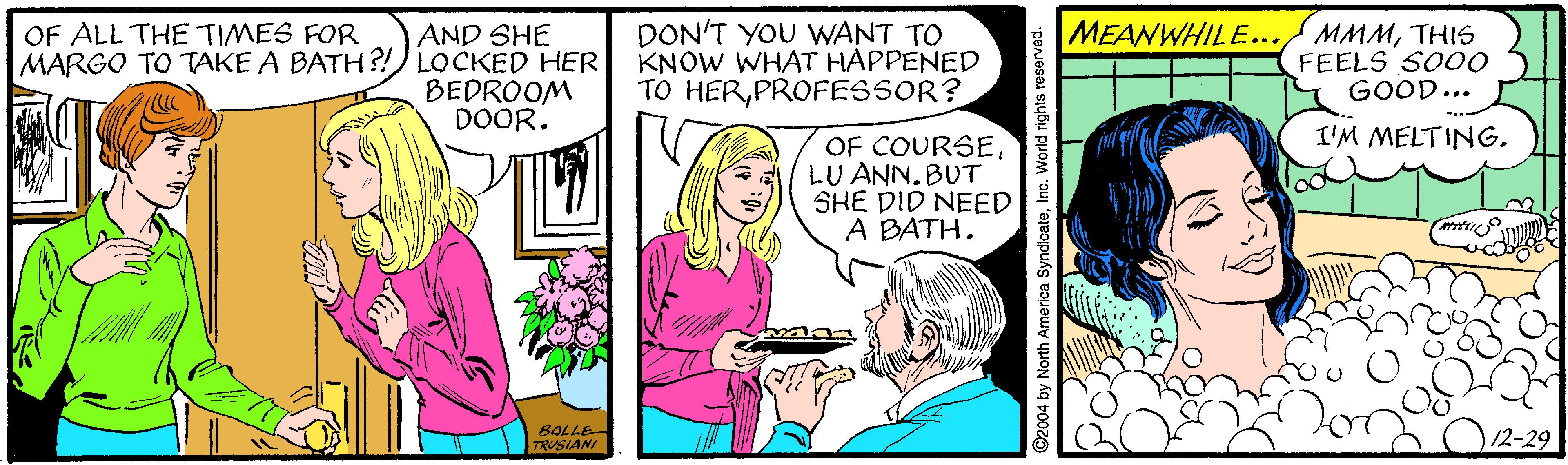 Art OCR: DON'T YOU WANT TO KNOW WHAT HAPPENED TO HERPROFESSOR? MEANWHILE.../ MMMTHIS FEELS SO00 GOOD... OF ALL THE TIMES FOR AND SHE MARGO TO TAKE A BATH?!) LOCKED HER BEDROOM DOOR. I'M MELTING. OF COURSELU ANN. BUT SHE DID NEED A BATH. 6OLLE TRUSIANI 2004 by North America SyndicateInc. World rights reserved. DON'T YOU WANT TO KNOW WHAT HAPPENED TO HERPROFESSOR? MEANWHILE.../ MMMTHIS FEELS SO00 GOOD... OF ALL THE TIMES FOR AND SHE MARGO TO TAKE A BATH?!) LOCKED HER BEDROOM DOOR. I'M MELTING. OF COURSELU ANN. BUT SHE DID NEED A BATH. 6OLLE TRUSIANI 2004 by North America SyndicateInc. World rights reserved.