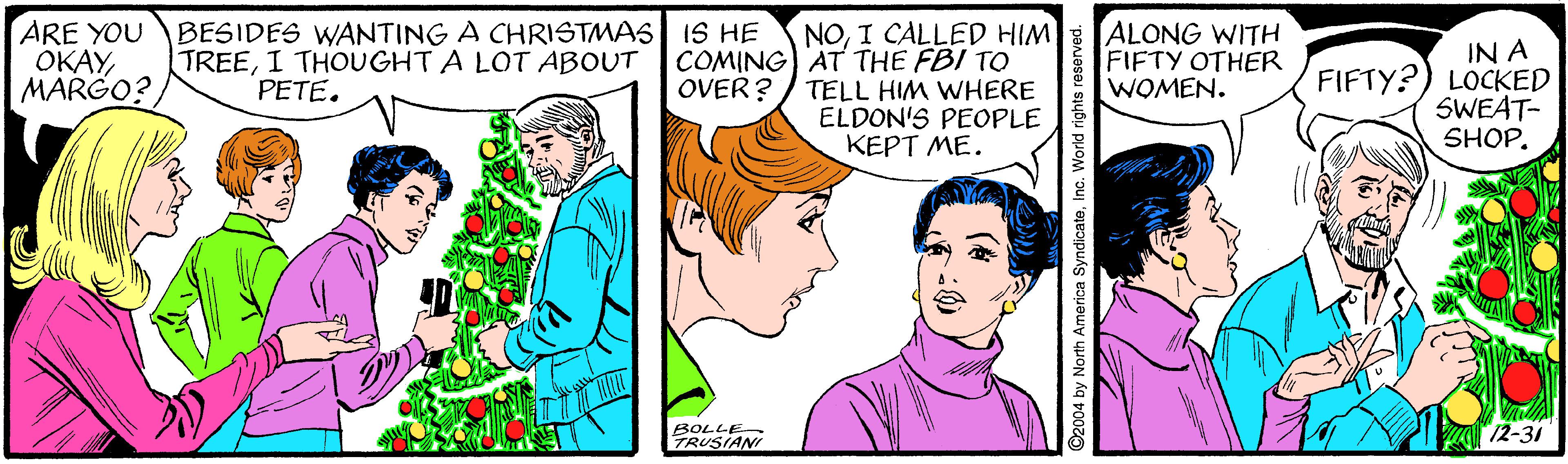 Jaw OCR: ARE YOU OKAY MARGO? BESIDES WANTING A CHRISTMAS IS HE TREEI THOUGHT A LOT ABOUT NOI CALLED HIM COMING) AT THE FBI TO TELL HIM WHERE ELDON'S PEOPLE KEPT ME. ALONG WITH FIFTY OTHER WOMEN. IN A FIFTY?) LOCKED SWEAT- SHOP. PETE. OVER? BOLLE TRUSIANI 12-31 ©2004 by North America SyndicateInc. World rights r ARE YOU OKAY MARGO? BESIDES WANTING A CHRISTMAS IS HE TREEI THOUGHT A LOT ABOUT NOI CALLED HIM COMING) AT THE FBI TO TELL HIM WHERE ELDON'S PEOPLE KEPT ME. ALONG WITH FIFTY OTHER WOMEN. IN A FIFTY?) LOCKED SWEAT- SHOP. PETE. OVER? BOLLE TRUSIANI 12-31 ©2004 by North America SyndicateInc. World rights r