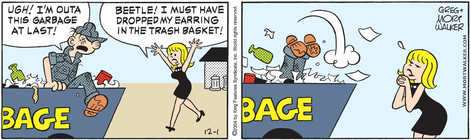 Illustration OCR: UGH! I'M OUTA THIS GARBAGE AT LAST! BEETLE! I MUST HAVE DROPPED MY EARRING IN THE TRASH BASKET! GREG+ MORT WALKER BAGE BAGE 12-1 ©2004 by King Foatures SyndicateInc. World rights reserved. UGH! I'M OUTA THIS GARBAGE AT LAST! BEETLE! I MUST HAVE DROPPED MY EARRING IN THE TRASH BASKET! GREG+ MORT WALKER BAGE BAGE 12-1 ©2004 by King Foatures SyndicateInc. World rights reserved.