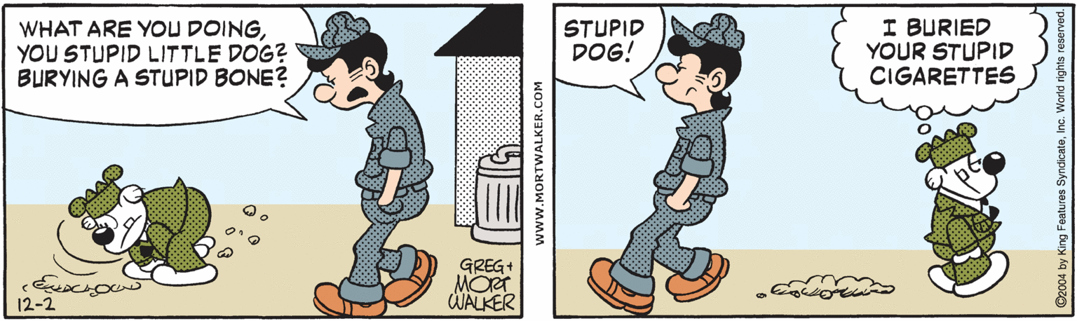Graphics OCR: WHAT ARE YOU DOINGYOU STUPID LITTLE DOG? BURYING A STUPID BONE? STUPID DOG! I BURIED YOUR STUPID CIGARETTES GREG+ MORT WALKER 12-2 www.MORTWALKER.COM 92004 by King Features SyndicateWHAT ARE YOU DOINGYOU STUPID LITTLE DOG? BURYING A STUPID BONE? STUPID DOG! I BURIED YOUR STUPID CIGARETTES GREG+ MORT WALKER 12-2 www.MORTWALKER.COM 92004 by King Features Syndicate