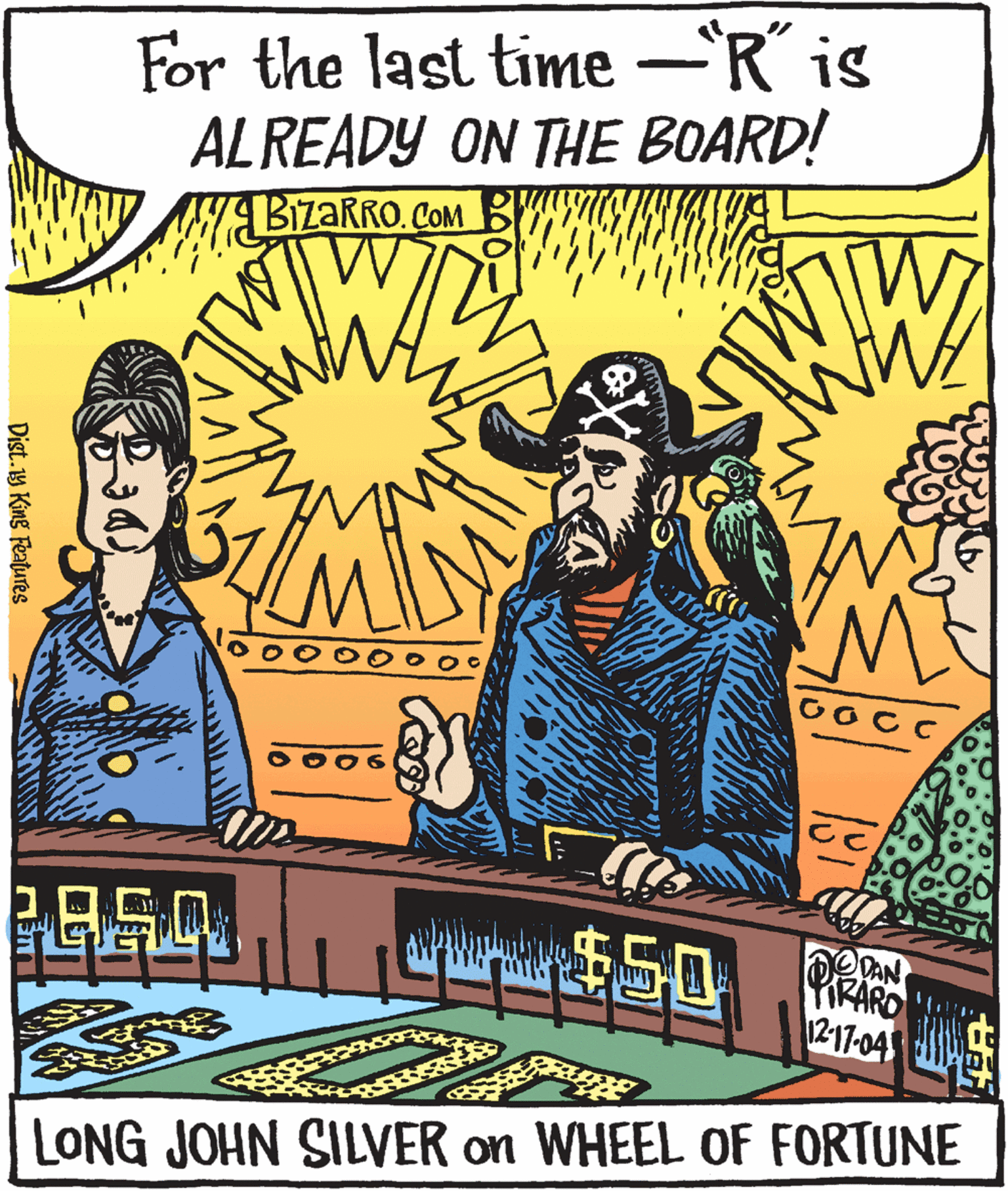 Fiction OCR: For the last time -R´ is ALREADY ON THE BOARD! BizaRRO. COM B CocC $50 DAN PIRARD 12-17-04 LONG JOHN SILVER on WHEEL OF FORTUNE Dist.19 King FeatuTes For the last time -R´ is ALREADY ON THE BOARD! BizaRRO. COM B CocC $50 DAN PIRARD 12-17-04 LONG JOHN SILVER on WHEEL OF FORTUNE Dist.19 King FeatuTes
