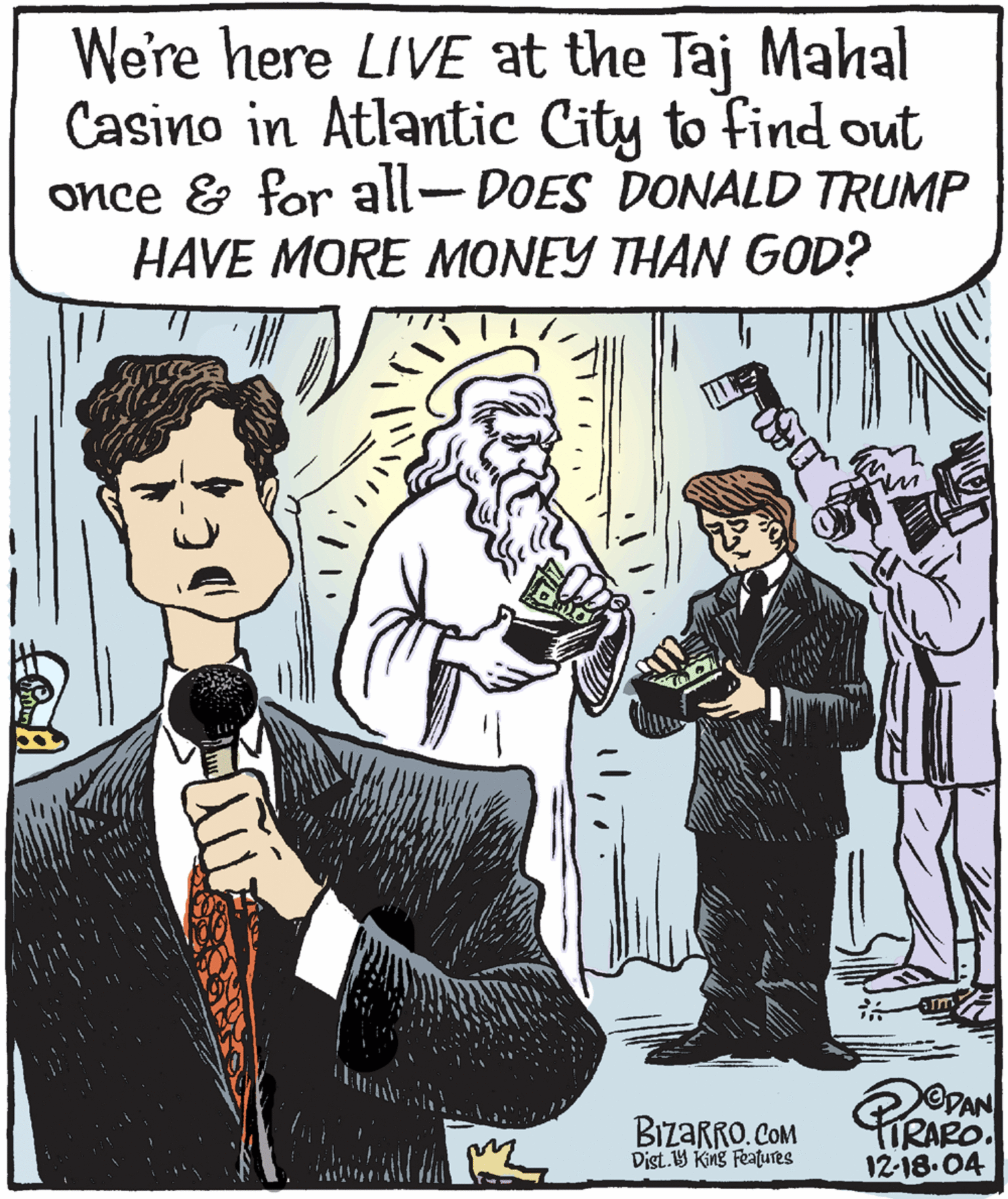 Conversation OCR: We're here LIVE at the Taj Mahal Casino in Atlantic City to find out once & for all-DOES DONALD TRUMP HAVE MORE MONEY THAN GOD? OVAN BizaRRO. COM Dist.B King Features 12-18.04 We're here LIVE at the Taj Mahal Casino in Atlantic City to find out once & for all-DOES DONALD TRUMP HAVE MORE MONEY THAN GOD? OVAN BizaRRO. COM Dist.B King Features 12-18.04