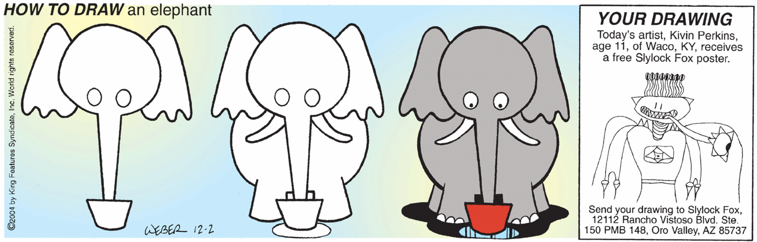Drawing OCR: HOW TO DRAW an elephant YOUR DRAWING Today's artistreceives a free Slylock Fox poster. Send your drawing to Slylock FoxSte. 150 PMB 148AZ 85737 WEBER 12-2 HOW TO DRAW an elephant YOUR DRAWING Today's artistKivin Perkinsage 11of Wacoreceives a free Slylock Fox poster. Send your drawing to Slylock Fox12112 Rancho Vistoso Blvd.Ste. 150 PMB 148Oro ValleyAZ 85737 WEBER 12-2