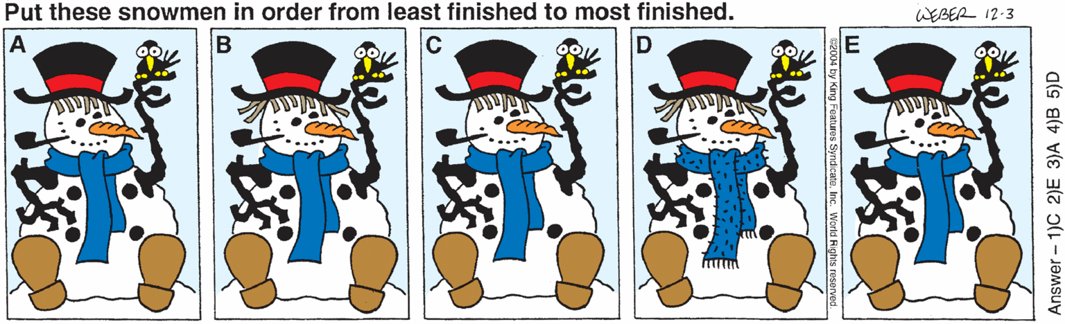 Fictional character OCR: Put these snowmen in order from least finished to most finished. WEBER 12-3 A Answer - 1)C 2)E 3)A 4)B 5)D 2004 by King Featuros Syndicate. Inc. World Rights resorved. Put these snowmen in order from least finished to most finished. WEBER 12-3 A Answer - 1)C 2)E 3)A 4)B 5)D 2004 by King Featuros Syndicate. Inc. World Rights resorved.