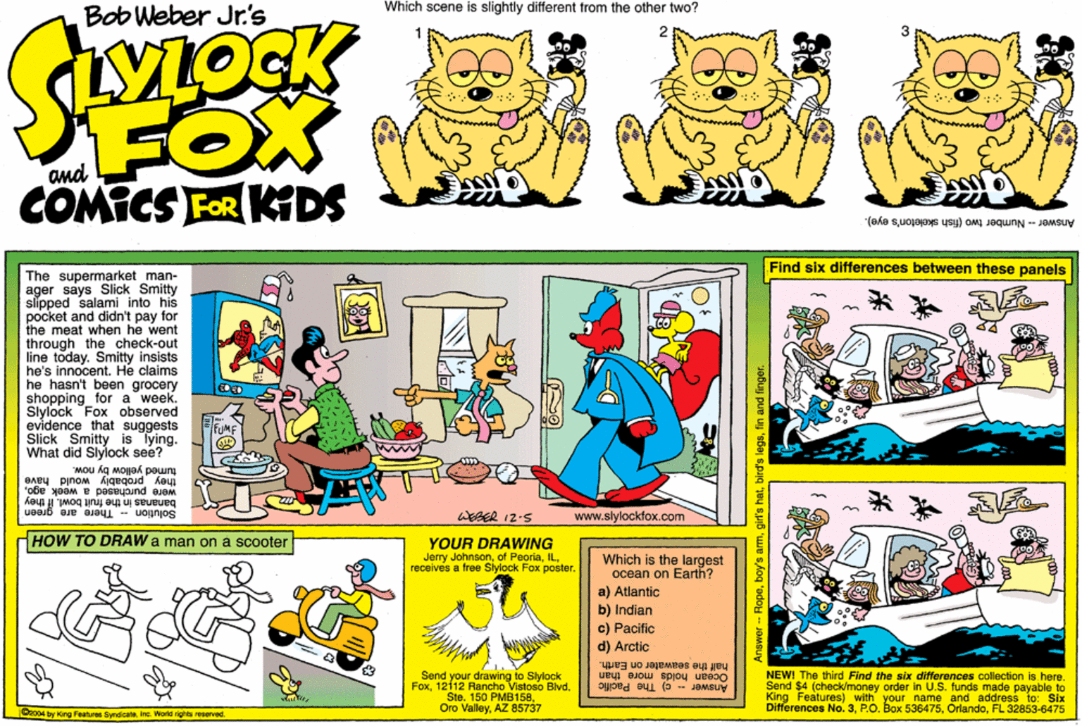 Font OCR: Which scene is slightly different from the other two? Bob Weber Jr.'s FOX COMICS FOR KDS and Answer Number two (fish skeleton's eye). Find six differences between these panels The supermarket man- ager says Slick Smitty slipped salami into his pocket and didn't pay for the meat when he went through the check-out line today. Smitty insists he's innocent. He claims he hasn't been grocery shopping for a week. Sylock Fox observed evidence that suggests Slick Smitty is Tying. What did Slylock see? turried yellow by now. they probably would have were purchased a week agobananas in the fruit bowl. If they Solution There are green WEBER 12-5 www.slylockfox.com HOW TO DRAW a man on a scooter YOUR DRAWING Jerry Johnsonreceives a free Slylock Fox poster. Which is the largest ocean on Earth? a) Atlantic b) Indian c) Pacific d) Arctic Send your drawing to Slylock Fox1212 Rancho Vistoso Blvd. Sto. 150 AZ 85737 Oro Valleyhalf the seawater on Earth. Ocean holds more_than Answer - c) The Pacific NEW! The third Find the six differences collection is.here. Send $4 (check/money ordor in U.S. funds made payable to King Features) with your name and address to: Six Differençes No. 3FL 32853-6475 o04 by Kirg Feetures SyndicateWorld rights reserved. - Ropefin and finger. Which scene is slightly different from the other two? Bob Weber Jr.'s FOX COMICS FOR KDS and Answer Number two (fish skeleton's eye). Find six differences between these panels The supermarket man- ager says Slick Smitty slipped salami into his pocket and didn't pay for the meat when he went through the check-out line today. Smitty insists he's innocent. He claims he hasn't been grocery shopping for a week. Sylock Fox observed evidence that suggests Slick Smitty is Tying. What did Slylock see? turried yellow by now. they probably would have were purchased a week agobananas in the fruit bowl. If they Solution There are green WEBER 12-5 www.slylockfox.com HOW TO DRAW a man on a scooter YOUR DRAWING Jerry Johnsonof Peoriareceives a free Slylock Fox poster. Which is the largest ocean on Earth? a) Atlantic b) Indian c) Pacific d) Arctic Send your drawing to Slylock Fox1212 Rancho Vistoso Blvd. Sto. 150 AZ 85737 Oro Valleyhalf the seawater on Earth. Ocean holds more_than Answer - c) The Pacific NEW! The third Find the six differences collection is.here. Send $4 (check/money ordor in U.S. funds made payable to King Features) with your name and address to: Six Differençes No. 3P.O. Box 536475FL 32853-6475 o04 by Kirg Feetures SyndicateWorld rights reserved. - Ropeboy's amgir's hatbird'e legsfin and finger.