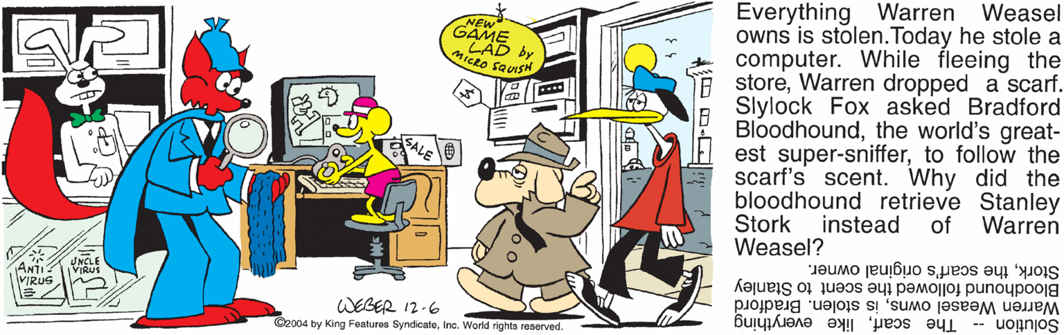Animated cartoon OCR: Everything Warren Weasel owns is stolen.Today he stole a computer. While fleeing the E storeWarren dropped a scarf. Slylock Fox asked Bradford Bloodhoundthe world's great- est super-snifferto follow the scarf's scent. Why did the bloodhound retrieve Stanley Stork Weasel? GAMS NEW by MICRO SQUISH instead of Warren Storkthe scarf's original owner. Bloodhound followed the scent to Stanley Warren Weasel ownsis stolen. Bradford Solution -- ANTI VIRUS UNCLE VIRUS WEGER 12-6 ©2004 by King Features SyndicateInc. World rights reserved. The scarflike everything Everything Warren Weasel owns is stolen.Today he stole a computer. While fleeing the E storeWarren dropped a scarf. Slylock Fox asked Bradford Bloodhoundthe world's great- est super-snifferto follow the scarf's scent. Why did the bloodhound retrieve Stanley Stork Weasel? GAMS NEW by MICRO SQUISH instead of Warren Storkthe scarf's original owner. Bloodhound followed the scent to Stanley Warren Weasel ownsis stolen. Bradford Solution -- ANTI VIRUS UNCLE VIRUS WEGER 12-6 ©2004 by King Features SyndicateInc. World rights reserved. The scarflike everything