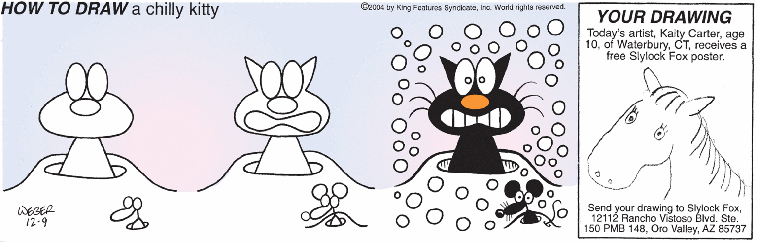 Snout OCR: HOW TO DRAW a chilly kitty ©2004 by King Features SyndicateInc. World rights reserved. YOUR DRAWING Today's artistage 10receives a free Slylock Fox poster. ? WEBER 12-9 Send your drawing to Slylock Fox12112 Rancho Vistoso Blvd. Ste. 150 PMB 148AZ 85737 HOW TO DRAW a chilly kitty ©2004 by King Features SyndicateInc. World rights reserved. YOUR DRAWING Today's artistKaity Carterage 10of Waterburyreceives a free Slylock Fox poster. ? WEBER 12-9 Send your drawing to Slylock Fox12112 Rancho Vistoso Blvd. Ste. 150 PMB 148Oro ValleyAZ 85737