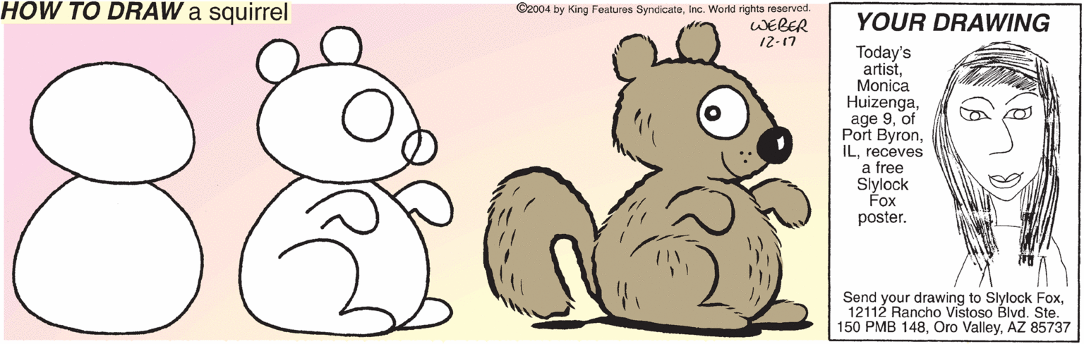 Paw OCR: HOW TO DRAW a squirrel ©2004 by King Features SyndicateInc. World rights reserved. WEBER 12-17 YOUR DRAWING 88 Today's artistMonica Huizengaof Port Byronreceves a free Slylock Fox poster. Send your drawing to Slylock Fox12112 Rancho Vistoso Blvd. Ste. 150 PMB 148AZ 85737 HOW TO DRAW a squirrel ©2004 by King Features SyndicateInc. World rights reserved. WEBER 12-17 YOUR DRAWING 88 Today's artistMonica Huizengaage 9of Port Byronreceves a free Slylock Fox poster. Send your drawing to Slylock Fox12112 Rancho Vistoso Blvd. Ste. 150 PMB 148Oro ValleyAZ 85737