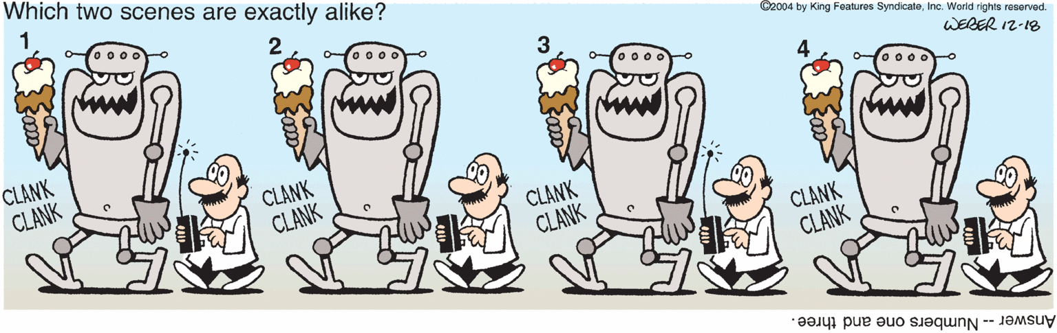 Pleased OCR: Which two scenes are exactly alike? o 00o ©2004 by King Features SyndicateInc. World rights reserved. CLANK CLANK WEBER 12-18 CLANK CLANK CLANK CLANK CLANK CLANK Answer -- Numbers one and three. Which two scenes are exactly alike? o 00o ©2004 by King Features SyndicateInc. World rights reserved. CLANK CLANK WEBER 12-18 CLANK CLANK CLANK CLANK CLANK CLANK Answer -- Numbers one and three.