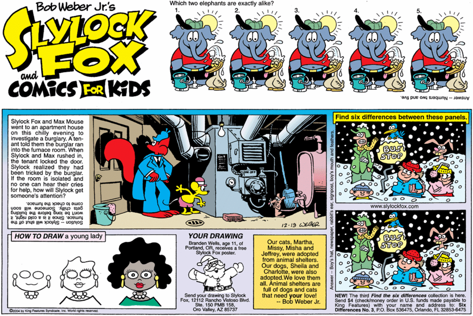 Parallel OCR: Bob Weber Jr's Which two elephants are exactly alike? 2. FOX COMICS FOR KIDS and Answer - Numbers two and five. Find six differences between these panels. Slylock Fox and Max Mouse went to an apartment house on this chilly evening to investigate a burglary. A ten- ant told them the burglar ran into the furnace room. When Slylock and Max rushed inthe tenant locked the door. Slylock realized they had been tricked by the burglar. If the room is isolated and no one can hear their cries for helphow will Slylock get someone's attention? Bus STOP come to check the fumace. gets chilly. Someone will soon www.slylockfox.com fumace. Since it is a cold nightit won't be long before the building Solution - Slylock will shut off the 12-19 WEGER HOW TO DRAW a young lady YOUR DRAWING Branden Wellsof Portlandrecelves a free Sivlock Fox poster. BUS STOP Our catsMisha and Jeffreywere adopted from animal shelters. Our dogsSheila and Charlottewere also adopted.We love them all. Animal shelters are full of dogs and cats that need your love! - Bob Weber Jr. Send your drawing to Slylock Fox1212 Rancho Vistoso Blvd. Ste. 150 PMB 158AZ 85737 NEW! The third Find the six differences colection is here. Send $4 (check/money order in U.S. funds made payable to King Features) with your name and address to: Six Differences No. 3FL 32853-6475 Cao04 by King Fentres ByndicateIro. Workd rights rmarved Bob Weber Jr's Which two elephants are exactly alike? 2. FOX COMICS FOR KIDS and Answer - Numbers two and five. Find six differences between these panels. Slylock Fox and Max Mouse went to an apartment house on this chilly evening to investigate a burglary. A ten- ant told them the burglar ran into the furnace room. When Slylock and Max rushed inthe tenant locked the door. Slylock realized they had been tricked by the burglar. If the room is isolated and no one can hear their cries for helphow will Slylock get someone's attention? Bus STOP come to check the fumace. gets chilly. Someone will soon www.slylockfox.com fumace. Since it is a cold nightit won't be long before the building Solution - Slylock will shut off the 12-19 WEGER HOW TO DRAW a young lady YOUR DRAWING Branden Wellsage 11of Portlandrecelves a free Sivlock Fox poster. BUS STOP Our catsMisha and Jeffreywere adopted from animal shelters. Our dogsSheila and Charlottewere also adopted.We love them all. Animal shelters are full of dogs and cats that need your love! - Bob Weber Jr. Send your drawing to Slylock Fox1212 Rancho Vistoso Blvd. Ste. 150 PMB 158Oro ValleyAZ 85737 NEW! The third Find the six differences colection is here. Send $4 (check/money order in U.S. funds made payable to King Features) with your name and address to: Six Differences No. 3P.O. Box 536475FL 32853-6475 Cao04 by King Fentres ByndicateIro. Workd rights rmarved