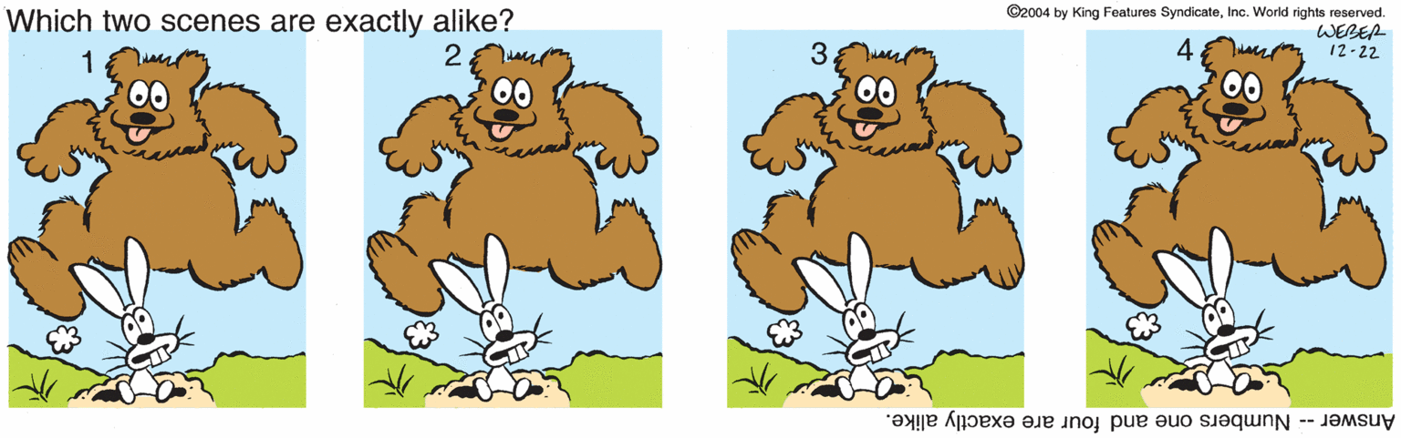 Snout OCR: Which two scenes are exactly alike? ©2004 by King Features SyndicateInc. World rights reserved. WEBER 12-22 4 1 00 Answer -- Numbers one and four are exactly alike. Which two scenes are exactly alike? ©2004 by King Features SyndicateInc. World rights reserved. WEBER 12-22 4 1 00 Answer -- Numbers one and four are exactly alike.