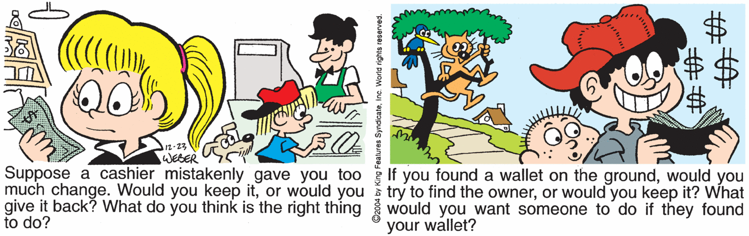 Graphics OCR: 12-23 WEBER Suppose a cashier mistakenly gave you too If you found a wallet on the groundwould you try to find the owneror would you keep it? What give it back? What do you think is the right thing would you want someone to do if they found much change. Would you keep itor would you to do? your wallet? 2004 by King Features SyndicateInc. World rights reserved. 12-23 WEBER Suppose a cashier mistakenly gave you too If you found a wallet on the groundwould you try to find the owneror would you keep it? What give it back? What do you think is the right thing would you want someone to do if they found much change. Would you keep itor would you to do? your wallet? 2004 by King Features SyndicateInc. World rights reserved.