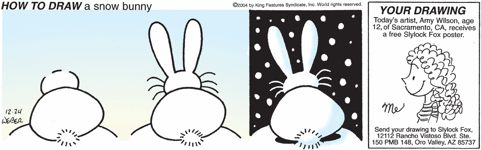 Design OCR: HOW TO DRAW a snow bunny ©2004 by King Features SyndicateInc. World rights reserved. YOUR DRAWING Today's artistage 12receives a free Slylock Fox poster. me 12-24 WEBER Send your drawing to Slylock Fox12112 Rancho Vistoso Blvd. Ste. 150 PMB 148AZ 85737 HOW TO DRAW a snow bunny ©2004 by King Features SyndicateInc. World rights reserved. YOUR DRAWING Today's artistAmy Wilsonage 12of Sacramentoreceives a free Slylock Fox poster. me 12-24 WEBER Send your drawing to Slylock Fox12112 Rancho Vistoso Blvd. Ste. 150 PMB 148Oro ValleyAZ 85737